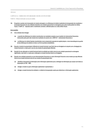 Sistema de Contabilidade para o Sector Empresarial em Moçambique
TÍTULO I
CAPÍTULO 1.4 – NORMAS DE CONTABILIDADE E DE RELATO FINANCEIRO
NCRF 23 – Efeitos de alterações em taxas de câmbio
224
36. Os ganhos e perdas com transacções em moeda estrangeira e as diferenças de câmbio resultantes da transposição dos resultados e
da posição financeira de uma entidade (incluindo uma unidade operacional no estrangeiro) para outra moeda podem ter efeitos
fiscais. A NCRF 12 – Impostos sobre o rendimento correntes e diferidos aplica-se a estes efeitos fiscais.
DIVULGAÇÕES
37. Uma entidade deve divulgar:
(a) a quantia das diferenças de câmbio reconhecidas nos resultados excepto as que resultem de instrumentos financeiros
mensurados pelo justo valor através dos resultados de acordo com a NCRF 25 – Instrumentos financeiros; e
(b) as diferenças de câmbio líquidas reconhecidas numa componente separada do capital próprio, e uma reconciliação da quantia
de tais diferenças de câmbio no início e no fim do período contabilístico.
38. Quando a moeda de apresentação é diferente da moeda funcional, esse facto deve ser divulgado em conjunto com a divulgação da
moeda funcional e a razão para o uso de uma moeda de apresentação diferente.
39. Quando há uma alteração na moeda funcional tanto da entidade que relata como de uma unidade operacional no estrangeiro
significativa, esse facto e a razão para a alteração na moeda funcional devem ser divulgados.
40. Quando uma entidade apresenta as suas demonstrações financeiras ou outra informação financeira numa moeda que seja diferente
tanto da sua moeda funcional como da sua moeda de apresentação deve:
(a) identificar claramente tal informação como informação suplementar para a distinguir da informação que cumpre com todas as
disposições do PGC - NIRF;
(b) divulgar a moeda na qual a informação suplementar é apresentada; e
(c) divulgar a moeda funcional da entidade e o método de transposição usado para determinar a informação suplementar.
 