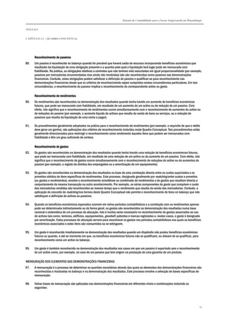 Sistema de Contabilidade para o Sector Empresarial em Moçambique
TÍTULO I
CAPÍTULO 1.2 – QUADRO CONCEPTUAL
19
Reconhecimento de passivosReconhecimento de passivosReconhecimento de passivosReconhecimento de passivos
89. Um passivo é reconhecido no balanço quando for provável que haverá saída de recursos incorporando benefícios económicos que
resultarão da liquidação de uma obrigação presente e a quantia pela qual a liquidação terá lugar pode ser mensurada com
fiabilidade. Na prática, as obrigações relativas a contratos que não tenham sido executadas em igual proporcionalidade (por exemplo,
passivos por mercadorias encomendadas mas ainda não recebidas) não são reconhecidas como passivos nas demonstrações
financeiras. Contudo, estas obrigações podem satisfazer a definição de passivo e qualificar-se para reconhecimento nas
demonstrações financeiras desde que os critérios de reconhecimento sejam cumpridos nestas circunstâncias particulares. Em tais
circunstâncias, o reconhecimento do passivo implica o reconhecimento do correspondente activo ou gasto.
Reconhecimento de rendimentosReconhecimento de rendimentosReconhecimento de rendimentosReconhecimento de rendimentos
90. Os rendimentos são reconhecidos na demonstração dos resultados quando tenha havido um aumento de benefícios económicos
futuros, que pode ser mensurado com fiabilidade, em resultado de um aumento de um activo ou da redução de um passivo. Com
efeito, isto significa que o reconhecimento de rendimentos ocorre simultaneamente com o reconhecimento de aumentos do activo ou
de reduções do passivo (por exemplo, o aumento líquido de activos que resulta da venda de bens ou serviços, ou a redução de
passivos que resulta da liquidação de uma conta a pagar).
91. Os procedimentos geralmente adoptados na prática para o reconhecimento de rendimentos (por exemplo, o requisito de que o rédito
deve gerar um ganho), são aplicações dos critérios de reconhecimento incluídos neste Quadro Conceptual. Tais procedimentos estão
geralmente direccionados para restringir o reconhecimento como rendimento àqueles itens que podem ser mensurados com
fiabilidade e têm um grau suficiente de certeza.
Reconhecimento de gastosReconhecimento de gastosReconhecimento de gastosReconhecimento de gastos
92. Os gastos são reconhecidos na demonstração dos resultados quando tenha havido uma redução de benefícios económicos futuros,
que pode ser mensurada com fiabilidade, em resultado de uma redução de um activo ou do aumento de um passivo. Com efeito, isto
significa que o reconhecimento de gastos ocorre simultaneamente com o reconhecimento de reduções do activo ou de aumentos do
passivo (por exemplo, o registo de direitos dos empregados ou a amortização de um equipamento).
93. Os gastos são reconhecidos na demonstração dos resultados na base de uma correlação directa entre os custos suportados e os
proveitos obtidos de itens específicos de rendimentos. Este processo, designado geralmente por matching entre custos e proveitos
(ou gastos e rendimentos), envolve o reconhecimento simultâneo ou combinado de rendimentos e de gastos que resultam directa e
conjuntamente da mesma transacção ou outro acontecimento. Por exemplo, as várias componentes do gasto que compõem o custo
das mercadorias vendidas são reconhecidas ao mesmo tempo que o rendimento que resulta da venda das mercadorias. Contudo, a
aplicação do conceito do matching nos termos deste Quadro Conceptual não permite o reconhecimento de itens no balanço que não
satisfaçam a definição de activos ou passivos.
94. Quando os benefícios económicos esperados ocorrem em vários períodos contabilísticos e a correlação com os rendimentos apenas
pode ser determinada indirectamente ou de forma geral, os gastos são reconhecidos na demonstração dos resultados numa base
racional e sistemática de um processo de alocação. Isto é muitas vezes necessário no reconhecimento de gastos associados ao uso
de activos tais como, terrenos, edifícios, equipamentos, goodwill, patentes e marcas registadas e, nestes casos, o gasto é designado
por amortização. Estes processos de alocação servem para reconhecer os gastos nos períodos contabilísticos nos quais os benefícios
económicos associados e estes itens são consumidos ou se extinguem.
95. Um gasto é reconhecido imediatamente na demonstração dos resultados quando um dispêndio não produz benefícios económicos
futuros ou quando, e até ao momento em que, os benefícios económicos futuros não se qualificam, ou deixam de se qualificar, para
reconhecimento como um activo no balanço.
96. Um gasto é também reconhecido na demonstração dos resultados nos casos em que um passivo é suportado sem o reconhecimento
de um activo como, por exemplo, no caso de um passivo que tem origem na prestação de uma garantia de um produto.
MENSURAÇÃO DOS ELEMENTOS DAS DEMONSTRAÇÕES FINANCEIRAS
97. A mensuração é o processo de determinar as quantias monetárias através das quais os elementos das demonstrações financeiras são
reconhecidas e mostradas no balanço e na demonstração dos resultados. Este processo envolve a selecção de bases específicas de
mensuração.
98. Várias bases de mensuração são aplicadas nas demonstrações financeiras em diferentes níveis e combinações incluindo as
seguintes:
 