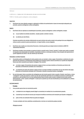 Sistema de Contabilidade para o Sector Empresarial em Moçambique
TÍTULO I
CAPÍTULO 1.4 – NORMAS DE CONTABILIDADE E DE RELATO FINANCEIRO
NCRF 24 – Provisões, passivos contingentes e activos contingentes
226
OBJECTIVO
1. Esta Norma tem como objectivo assegurar a aplicação de critérios de reconhecimento e bases de mensuração adequados para
provisões, passivos contingentes e activos contingentes.
ÂMBITO
2. Esta Norma deve ser aplicada na contabilização de provisões, passivos contingentes e activos contingentes, excepto:
(a) os que resultam de contratos executórios , excepto quando o contrato é oneroso;
(b) os cobertos por outra Norma.
Contratos executórios são contratos relativamente aos quais nenhuma das partes cumpriu com quaisquer das suas obrigações ou
ambas as partes cumpriram apenas parcialmente, e em igual medida, as suas obrigações.
3. Esta Norma não se aplica aos instrumentos financeiros, incluindo garantias que estejam dentro do âmbito da NCRF 25 –
Instrumentos financeiros.
4. Esta Norma considera como provisões os passivos de data ou quantia incerta. O termo “provisão” é muitas vezes usado no contexto
de situações como depreciação de inventários, imparidade de activos ou cobranças duvidosas. Estas situações são ajustamentos à
quantia registada dos activos e não são cobertas por esta Norma.
PROVISÕES E OUTROS PASSIVOS
5. As provisões podem ser distinguidas de outros passivos como, por exemplo, contas a pagar a fornecedores e acréscimos de custos
pelo facto das primeiras se caracterizarem pela existência de incertezas quanto à data da ocorrência ou à quantia dos dispêndios
futuros que serão necessários para liquidar a obrigação. Pelo contrário:
(a) as contas a pagar a fornecedores são passivos a pagar por bens ou serviços recebidos ou fornecidos que tenham sido
facturados ou formalmente acordados com o fornecedor; e
(b) os acréscimos de custos são passivos a pagar por bens ou serviços recebidos ou fornecidos mas que não tenham sido pagos,
facturados ou formalmente acordados com o fornecedor, incluindo as quantias devidas a empregados.
6. De uma forma geral, todas as provisões são contingentes pois são incertas quanto à data ou quantia. Contudo, nesta Norma, o termo
“contingente” é usado para passivos e activos que não são reconhecidos pelo facto da sua existência somente ser confirmada pela
ocorrência ou não ocorrência de um ou mais acontecimentos futuros incertos sobre os quais a entidade não tem total controlo.
Adicionalmente, o termo “passivo contingente” é usado para os passivos que não são reconhecidos por não satisfazerem os critérios
de reconhecimento.
RECONHECIMENTO
ProvisõesProvisõesProvisõesProvisões
7. Uma provisão apenas deve ser reconhecida quando:
(a) a entidade tem uma obrigação presente (legal ou construtiva) em resultado de um acontecimento passado;
(b) é provável que uma saída de recursos que incorporam benefícios económicos será necessária para liquidar a obrigação; e
(c) pode ser feita uma estimativa fiável da quantia da obrigação.
Se estas condições não forem satisfeitas cumulativamente, não deve ser reconhecida qualquer provisão.
Obrigação presente
 