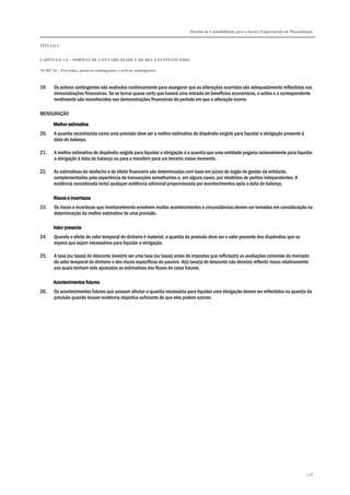Sistema de Contabilidade para o Sector Empresarial em Moçambique
TÍTULO I
CAPÍTULO 1.4 – NORMAS DE CONTABILIDADE E DE RELATO FINANCEIRO
NCRF 24 – Provisões, passivos contingentes e activos contingentes
228
19. Os activos contingentes são avaliados continuamente para assegurar que as alterações ocorridas são adequadamente reflectidas nas
demonstrações financeiras. Se se tornar quase certo que haverá uma entrada de benefícios económicos, o activo e o correspondente
rendimento são reconhecidos nas demonstrações financeiras do período em que a alteração ocorre.
MENSURAÇÃO
Melhor estimativaMelhor estimativaMelhor estimativaMelhor estimativa
20. A quantia reconhecida como uma provisão deve ser a melhor estimativa do dispêndio exigido para liquidar a obrigação presente à
data do balanço.
21. A melhor estimativa do dispêndio exigido para liquidar a obrigação é a quantia que uma entidade pagaria racionalmente para liquidar
a obrigação à data do balanço ou para a transferir para um terceiro nesse momento.
22. As estimativas do desfecho e do efeito financeiro são determinadas com base em juízos do órgão de gestão da entidade,
complementados pela experiência de transacções semelhantes e, em alguns casos, por relatórios de peritos independentes. A
evidência considerada inclui qualquer evidência adicional proporcionada por acontecimentos após a data de balanço.
Riscos e incertezasRiscos e incertezasRiscos e incertezasRiscos e incertezas
23. Os riscos e incertezas que inevitavelmente envolvem muitos acontecimentos e circunstâncias devem ser tomados em consideração na
determinação da melhor estimativa de uma provisão.
Valor presenteValor presenteValor presenteValor presente
24. Quando o efeito do valor temporal do dinheiro é material, a quantia da provisão deve ser o valor presente dos dispêndios que se
espera que sejam necessários para liquidar a obrigação.
25. A taxa (ou taxas) de desconto deve(m) ser uma taxa (ou taxas) antes de impostos que reflicta(m) as avaliações correntes do mercado
do valor temporal do dinheiro e dos riscos específicos do passivo. A(s) taxa(s) de desconto não deve(m) reflectir riscos relativamente
aos quais tenham sido ajustadas as estimativas dos fluxos de caixa futuros.
Acontecimentos futuroAcontecimentos futuroAcontecimentos futuroAcontecimentos futurossss
26. Os acontecimentos futuros que possam afectar a quantia necessária para liquidar uma obrigação devem ser reflectidos na quantia da
provisão quando houver evidência objectiva suficiente de que eles podem ocorrer.
 