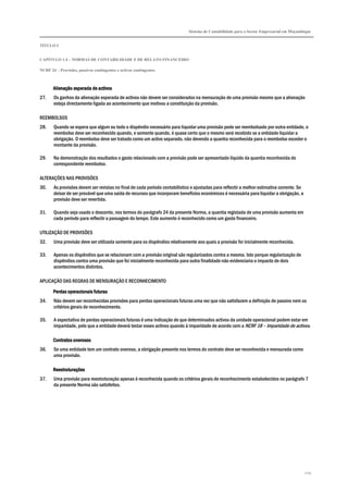 Sistema de Contabilidade para o Sector Empresarial em Moçambique
TÍTULO I
CAPÍTULO 1.4 – NORMAS DE CONTABILIDADE E DE RELATO FINANCEIRO
NCRF 24 – Provisões, passivos contingentes e activos contingentes
229
Alienação esperada de activosAlienação esperada de activosAlienação esperada de activosAlienação esperada de activos
27. Os ganhos da alienação esperada de activos não devem ser considerados na mensuração de uma provisão mesmo que a alienação
esteja directamente ligada ao acontecimento que motivou a constituição da provisão.
REEMBOLSOS
28. Quando se espera que algum ou todo o dispêndio necessário para liquidar uma provisão pode ser reembolsado por outra entidade, o
reembolso deve ser reconhecido quando, e somente quando, é quase certo que o mesmo será recebido se a entidade liquidar a
obrigação. O reembolso deve ser tratado como um activo separado, não devendo a quantia reconhecida para o reembolso exceder o
montante da provisão.
29. Na demonstração dos resultados o gasto relacionado com a provisão pode ser apresentado líquido da quantia reconhecida do
correspondente reembolso.
ALTERAÇÕES NAS PROVISÕES
30. As provisões devem ser revistas no final de cada período contabilístico e ajustadas para reflectir a melhor estimativa corrente. Se
deixar de ser provável que uma saída de recursos que incorporam benefícios económicos é necessária para liquidar a obrigação, a
provisão deve ser revertida.
31. Quando seja usado o desconto, nos termos do parágrafo 24 da presente Norma, a quantia registada de uma provisão aumenta em
cada período para reflectir a passagem do tempo. Este aumento é reconhecido como um gasto financeiro.
UTILIZAÇÃO DE PROVISÕES
32. Uma provisão deve ser utilizada somente para os dispêndios relativamente aos quais a provisão foi inicialmente reconhecida.
33. Apenas os dispêndios que se relacionam com a provisão original são regularizados contra a mesma. Isto porque regularização de
dispêndios contra uma provisão que foi inicialmente reconhecida para outra finalidade não evidenciaria o impacto de dois
acontecimentos distintos.
APLICAÇÃO DAS REGRAS DE MENSURAÇÃO E RECONHECIMENTO
Perdas operacionais fuPerdas operacionais fuPerdas operacionais fuPerdas operacionais futurasturasturasturas
34. Não devem ser reconhecidas provisões para perdas operacionais futuras uma vez que não satisfazem a definição de passivo nem os
critérios gerais de reconhecimento.
35. A expectativa de perdas operacionais futuras é uma indicação de que determinados activos da unidade operacional podem estar em
imparidade, pelo que a entidade deverá testar esses activos quando à imparidade de acordo com a NCRF 18 – Imparidade de activos.
Contratos onerososContratos onerososContratos onerososContratos onerosos
36. Se uma entidade tem um contrato oneroso, a obrigação presente nos termos do contrato deve ser reconhecida e mensurada como
uma provisão.
ReestruturaçõesReestruturaçõesReestruturaçõesReestruturações
37. Uma provisão para reestruturação apenas é reconhecida quando os critérios gerais de reconhecimento estabelecidos no parágrafo 7
da presente Norma são satisfeitos.
 
