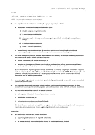 Sistema de Contabilidade para o Sector Empresarial em Moçambique
TÍTULO I
CAPÍTULO 1.4 – NORMAS DE CONTABILIDADE E DE RELATO FINANCEIRO
NCRF 24 – Provisões, passivos contingentes e activos contingentes
230
38. Uma obrigação construtiva relativa a uma reestruturação surge apenas quando uma entidade:
(a) tem um plano formal de reestruturação identificando pelo menos:
(i) o negócio ou a parte do negócio em questão;
(ii) as principais localizações afectadas;
(iii) a localização, função e número aproximado de empregados que receberão retribuições pela cessação dos seus
serviços;
(iv) os dispêndios que serão necessários;
(v) quando o plano será implementado; e
(b) tenha criado uma expectativa válida nos que são afectados de que concretizará a reestruturação com o início da
implementação deste plano ou com o anúncio das suas principais características aos afectados por ele.
39. Uma decisão de reestruturação tomada pelo órgão de gestão antes da data de balanço não dá origem a uma obrigação construtiva à
data de balanço a não ser que a entidade tenha, antes dessa data:
(a) iniciado a implementação do plano de reestruturação; ou
(b) anunciado as principais características da reestruturação aos que são afectados de forma suficientemente explícita para
suscitar expectativas válidas nos mesmos de que a entidade irá concretizar a reestruturação.
Se uma entidade iniciar a implementação de um plano de reestruturação ou anunciar as suas principais características aos que são
afectados pelo plano só após a data de balanço, a sua divulgação é obrigatória nos termos da NCRF 5 – Acontecimentos após a data
do balanço, se a reestruturação for material e se a não divulgação puder influenciar as decisões económicas dos utilizadores
tomadas com base nas demonstrações financeiras.
40. Nenhuma obrigação surge pela venda de uma unidade operacional até que a entidade esteja comprometida com a venda, isto é, até
que exista um acordo vinculativo.
41. Uma provisão para reestruturação apenas deve incluir os dispêndios directos provenientes da reestruturação, que são os que
necessariamente são consequência da reestruturação e os que não estão associados com as actividades continuadas pela entidade.
42. Uma provisão para reestruturação não inclui, por exemplo, custos com:
(a) a formação ou a deslocalização de pessoal que continua na entidade;
(b) a publicidade e a comunicação; ou
(c) o investimento em novos sistemas e redes de distribuição.
Estes dispêndios estão associados à condução futura dos negócios e não são passivos de reestruturação à data de balanço, sendo
reconhecidos na mesma base como se tivessem surgido independentemente de uma reestruturação.
DIVULGAÇÕES
43. Para cada categoria de provisão, uma entidade deve divulgar:
(a) a quantia registada no início e no fim do período contabilístico;
(b) as provisões adicionais constituídas no período, incluindo aos aumentos em provisões existentes;
 