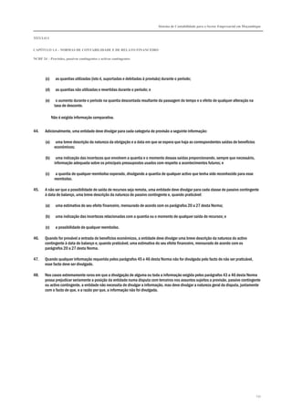 Sistema de Contabilidade para o Sector Empresarial em Moçambique
TÍTULO I
CAPÍTULO 1.4 – NORMAS DE CONTABILIDADE E DE RELATO FINANCEIRO
NCRF 24 – Provisões, passivos contingentes e activos contingentes
231
(c) as quantias utilizadas (isto é, suportadas e debitadas à provisão) durante o período;
(d) as quantias não utilizadas e revertidas durante o período; e
(e) o aumento durante o período na quantia descontada resultante da passagem do tempo e o efeito de qualquer alteração na
taxa de desconto.
Não é exigida informação comparativa.
44. Adicionalmente, uma entidade deve divulgar para cada categoria de provisão a seguinte informação:
(a) uma breve descrição da natureza da obrigação e a data em que se espera que haja as correspondentes saídas de benefícios
económicos;
(b) uma indicação das incertezas que envolvem a quantia e o momento dessas saídas proporcionando, sempre que necessário,
informação adequada sobre os principais pressupostos usados com respeito a acontecimentos futuros; e
(c) a quantia de qualquer reembolso esperado, divulgando a quantia de qualquer activo que tenha sido reconhecido para esse
reembolso.
45. A não ser que a possibilidade de saída de recursos seja remota, uma entidade deve divulgar para cada classe de passivo contingente
à data de balanço, uma breve descrição da natureza do passivo contingente e, quando praticável:
(a) uma estimativa do seu efeito financeiro, mensurado de acordo com os parágrafos 20 a 27 desta Norma;
(b) uma indicação das incertezas relacionadas com a quantia ou o momento de qualquer saída de recursos; e
(c) a possibilidade de qualquer reembolso.
46. Quando for provável a entrada de benefícios económicos, a entidade deve divulgar uma breve descrição da natureza do activo
contingente à data do balanço e, quando praticável, uma estimativa do seu efeito financeiro, mensurado de acordo com os
parágrafos 20 a 27 desta Norma.
47. Quando qualquer informação requerida pelos parágrafos 45 e 46 desta Norma não for divulgada pelo facto de não ser praticável,
esse facto deve ser divulgado.
48. Nos casos extremamente raros em que a divulgação de alguma ou toda a informação exigida pelos parágrafos 43 a 46 desta Norma
possa prejudicar seriamente a posição da entidade numa disputa com terceiros nos assuntos sujeitos a provisão, passivo contingente
ou activo contingente, a entidade não necessita de divulgar a informação, mas deve divulgar a natureza geral da disputa, juntamente
com o facto de que, e a razão por que, a informação não foi divulgada.
 