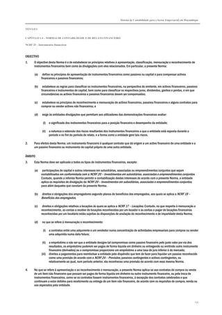 Sistema de Contabilidade para o Sector Empresarial em Moçambique
TÍTULO I
CAPÍTULO 1.4 – NORMAS DE CONTABILIDADE E DE RELATO FINANCEIRO
NCRF 25 – Instrumentos financeiros
233
OBJECTIVO
1. O objectivo desta Norma é o de estabelecer os princípios relativos à apresentação, classificação, mensuração e reconhecimento de
instrumentos financeiros bem como às divulgações com eles relacionados. Em particular, a presente Norma:
(a) define os princípios de apresentação de instrumentos financeiros como passivos ou capital e para compensar activos
financeiros e passivos financeiros;
(b) estabelece as regras para classificar os instrumentos financeiros, na perspectiva do emitente, em activos financeiros, passivos
financeiros e instrumentos de capital, bem como para classificar os respectivos juros, dividendos, ganhos e perdas, e em que
circunstâncias os activos financeiros e passivos financeiros devem ser compensados;
(c) estabelece os princípios de reconhecimento e mensuração de activos financeiros, passivos financeiros e alguns contratos para
comprar ou vender activos não financeiros; e
(d) exige às entidades divulgações que permitam aos utilizadores das demonstrações financeiras avaliar:
(i) o significado dos instrumentos financeiros para a posição financeira e desempenho da entidade;
(ii) a natureza e extensão dos riscos resultantes dos instrumentos financeiros a que a entidade está exposta durante o
período e no fim do período de relato, e a forma como a entidade gere tais riscos.
2. Para efeitos desta Norma, um instrumento financeiro é qualquer contrato que dá origem a um activo financeiro de uma entidade e a
um passivo financeiro ou instrumento de capital próprio de uma outra entidade.
ÂMBITO
3. Esta Norma deve ser aplicada a todos os tipos de instrumentos financeiros, excepto:
(a) participações de capital e outros interesses em subsidiárias, associadas ou empreendimentos conjuntos que sejam
contabilizados em conformidade com a NCRF 20 – Investimentos em subsidiárias, associadas e empreendimentos conjuntos.
Contudo, quando a referida Norma permitir a contabilização destes interesses de acordo com a presente Norma, a entidade
aplica os requisitos de divulgação da NCRF 20 – Investimentos em subsidiárias, associadas e empreendimentos conjuntos,
para além daqueles que constam da presente Norma;
(b) direitos e obrigações dos empregadores segundo planos de benefícios dos empregados, aos quais se aplica a NCRF 19 –
Benefícios dos empregados;
(c) direitos e obrigações relativos a locações às quais se aplica a NCRF 17 – Locações. Contudo, no que respeita à mensuração e
reconhecimento, as contas a receber de locações reconhecidas por um locador e as contas a pagar de locações financeiras
reconhecidas por um locatário estão sujeitas às disposições de anulação do reconhecimento e de imparidade desta Norma;
(d) no que se refere à mensuração e reconhecimento:
(i) a contratos entre uma adquirente e um vendedor numa concentração de actividades empresariais para comprar ou vender
uma adquirida numa data futura;
(ii) a empréstimo a não ser que a entidade designe tal compromisso como passivo financeiro pelo justo valor por via dos
resultados, os empréstimo puderem ser pagos de forma líquida em dinheiro ou entregando ou emitindo outro instrumento
financeiro (derivados) ou o compromisso proporcione um empréstimo a uma taxa de juro inferior à do mercado;
(iii) direitos a pagamentos para reembolsar a entidade pelo dispêndio que tem de fazer para liquidar um passivo reconhecido
como uma provisão de acordo com a NCRF 24 – Provisões, passivos contingentes e activos contingentes, ou
relativamente ao qual, num período anterior, ela reconheceu uma provisão de acordo com essa mesma Norma.
4. No que se refere à apresentação e ao reconhecimento e mensuração, a presente Norma aplica-se aos contratos de compra ou venda
de um item não financeiro que possam ser pagos de forma líquida em dinheiro ou outro instrumento financeiro, ou pela troca de
instrumentos financeiros, como se os contratos fossem instrumentos financeiros, à excepção dos contratos celebrados e que
continuam a estar detidos para recebimento ou entrega de um item não financeiro, de acordo com os requisitos de compra, venda ou
uso esperados pela entidade.
 