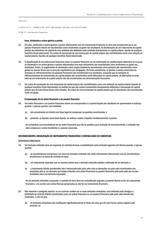 Sistema de Contabilidade para o Sector Empresarial em Moçambique
TÍTULO I
CAPÍTULO 1.4 – NORMAS DE CONTABILIDADE E DE RELATO FINANCEIRO
NCRF 25 – Instrumentos financeiros
236
Juros, dividendos e outros ganhos e perdasJuros, dividendos e outros ganhos e perdasJuros, dividendos e outros ganhos e perdasJuros, dividendos e outros ganhos e perdas
15. Os juros, dividendos e outros ganhos e perdas relacionados com um instrumento financeiro ou com uma componente que é um
passivo financeiro devem ser reconhecidos como rendimento ou gasto nos resultados. As distribuições de um instrumento de capital
próprio aos detentores de capital de uma entidade são debitadas pela entidade directamente no capital próprio, líquido de qualquer
benefício fiscal relacionado. Os custos de transacção de uma transacção de capital próprio são contabilizados como uma redução ao
capital próprio, líquidos de qualquer benefício fiscal relacionado.
16. A classificação de um instrumento financeiro como um passivo financeiro ou um instrumento de capital próprio determina se os juros,
os dividendos e os outros ganhos e perdas relacionados com esse instrumento são reconhecidos como rendimento ou gasto nos
resultados. Assim, os pagamentos de dividendos sobre acções totalmente reconhecidas como passivos são reconhecidos como
gastos da mesma forma que os juros de empréstimos por obrigações. De forma semelhante, os ganhos e perdas associados às
remições ou refinanciamentos de passivos financeiros são reconhecidos nos resultados, enquanto que as remições ou
refinanciamentos de instrumentos de capital próprio são reconhecidos como alterações no capital próprio. As alterações no justo
valor de um instrumento de capital próprio não são reconhecidas nas demonstrações financeiras.
17. Os custos de transacção de uma transacção de capital próprio são contabilizados como uma dedução do capital próprio (líquido de
qualquer benefício fiscal relacionado) na medida em que são custos incrementais directamente atribuíveis à transacção de capital
próprio que de outra forma teriam sido evitados. Os custos de uma transacção de capital próprio que se abandonou são reconhecidos
como um gasto.
Compensação de um activo financeiro e um passivo financeiroCompensação de um activo financeiro e um passivo financeiroCompensação de um activo financeiro e um passivo financeiroCompensação de um activo financeiro e um passivo financeiro
18. Um activo financeiro e um passivo financeiro devem ser compensados e a quantia líquida daí resultante ser apresentada no balanço
quando, e apenas quando, uma entidade:
(a) tem actualmente um direito com força legal de compensar as quantias reconhecidas; e
(b) pretende, ou liquidar numa base líquida, ou realizar o activo e liquidar simultaneamente o passivo.
Ao contabilizar uma transferência de um activo financeiro que não se qualifica para anulação do reconhecimento, a entidade não
deve compensar o activo transferido e o passivo associado.
RECONHECIMENTO, MENSURAÇÃO DE INSTRUMENTOS FINANCEIROS E CONTABILIDADE DE COBERECONHECIMENTO, MENSURAÇÃO DE INSTRUMENTOS FINANCEIROS E CONTABILIDADE DE COBERECONHECIMENTO, MENSURAÇÃO DE INSTRUMENTOS FINANCEIROS E CONTABILIDADE DE COBERECONHECIMENTO, MENSURAÇÃO DE INSTRUMENTOS FINANCEIROS E CONTABILIDADE DE COBERTURARTURARTURARTURA
DERIVADOS EMBUTIDOS
19. Um derivado embutido deve ser separado do contrato de base e contabilizado como derivado segundo esta Norma quando, e apenas
quando:
(a) as características económicas e os riscos do derivado embutido não estão intimamente relacionados com as características
económicas e os riscos do contrato de base;
(b) um instrumento separado com os mesmos termos que o derivado embutido satisfaz a definição de um derivado; e
(c) o instrumento híbrido (combinado) não é mensurado pelo justo valor com as alterações no justo valor reconhecidas nos
resultados (isto é, um derivado que esteja embutido num activo financeiro ou passivo financeiro pelo justo valor por via dos
resultados não é um derivado separado).
Se um derivado embutido é separado, o contrato de base deve ser contabilizado segundo a presente Norma se for um instrumento
financeiro, e de acordo com outras Normas apropriadas se não for um instrumento financeiro.
20. Não obstante o parágrafo anterior, se um contrato contém um ou mais derivados embutidos, uma entidade pode designar a
totalidade do contrato híbrido (combinado) como um activo financeiro ou um passivo financeiro pelo justo valor através dos
resultados, a não ser que:
(a) os derivados embutidos não modifiquem significativamente os fluxos de caixa que de outra forma seriam exigidos pelo
contrato; ou
 