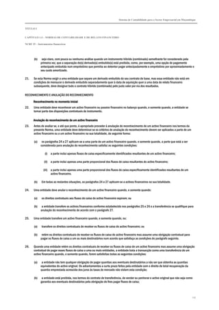 Sistema de Contabilidade para o Sector Empresarial em Moçambique
TÍTULO I
CAPÍTULO 1.4 – NORMAS DE CONTABILIDADE E DE RELATO FINANCEIRO
NCRF 25 – Instrumentos financeiros
237
(b) seja claro, com pouca ou nenhuma análise quando um instrumento híbrido (combinado) semelhante for considerado pela
primeira vez, que a separação do(s) derivado(s) embutido(s) está proibida, como, por exemplo, uma opção de pagamento
antecipado embutida num empréstimo que permita ao detentor pagar antecipadamente o empréstimo por aproximadamente o
seu custo amortizado.
21. Se esta Norma exigir a uma entidade que separe um derivado embutido do seu contrato de base, mas essa entidade não está em
condições de mensurar o derivado embutido separadamente quer à data de aquisição quer a uma data de relato financeiro
subsequente, deve designar todo o contrato híbrido (combinado) pelo justo valor por via dos resultados.
RECONHECIMENTO E ANULAÇÃO DO RECONHECIMENTO
Reconhecimento no momento inicialReconhecimento no momento inicialReconhecimento no momento inicialReconhecimento no momento inicial
22. Uma entidade deve reconhecer um activo financeiro ou passivo financeiro no balanço quando, e somente quando, a entidade se
tornar parte das disposições contratuais do instrumento.
Anulação do reconhecimentoAnulação do reconhecimentoAnulação do reconhecimentoAnulação do reconhecimento de um activo financeirode um activo financeirode um activo financeirode um activo financeiro
23. Antes de avaliar se, e até que ponto, é apropriado proceder à anulação do reconhecimento de um activo financeiro nos termos da
presente Norma, uma entidade deve determinar se os critérios de anulação do reconhecimento devem ser aplicados a parte de um
activo financeiro ou a um activo financeiro na sua totalidade, da seguinte forma:
(a) os parágrafos 24 a 27 aplicam-se a uma parte de um activo financeiro quando, e somente quando, a parte que está a ser
considerada para anulação do reconhecimento satisfaz as seguintes condições:
(i) a parte inclui apenas fluxos de caixa especificamente identificados resultantes de um activo financeiro;
(ii) a parte inclui apenas uma parte proporcional dos fluxos de caixa resultantes do activo financeiro;
(iii) a parte inclui apenas uma parte proporcional dos fluxos de caixa especificamente identificados resultantes de um
activo financeiro.
(b) Em todas as restantes situações, os parágrafos 24 a 27 aplicam-se a activos financeiros na sua totalidade.
24. Uma entidade deve anular o reconhecimento de um activo financeiro quando, e somente quando:
(a) os direitos contratuais aos fluxos de caixa do activo financeiro expiram; ou
(b) a entidade transfere os activos financeiros conforme estabelecido nos parágrafos 25 e 26 e a transferência se qualifique para
anulação do reconhecimento de acordo com o parágrafo 27.
25. Uma entidade transfere um activo financeiro quando, e somente quando, ou:
(a) transfere os direitos contratuais de receber os fluxos de caixa do activo financeiro; ou
(b) retém os direitos contratuais de receber os fluxos de caixa do activo financeiro mas assume uma obrigação contratual para
pagar os fluxos de caixa a um ou mais destinatários num acordo que satisfaça as condições do parágrafo seguinte.
26. Quando uma entidade retém os direitos contratuais de receber os fluxos de caixa de um activo financeiro mas assume uma obrigação
contratual de pagar esses fluxos de caixa a uma ou mais entidades, a entidade trata a transacção como uma transferência de um
activo financeiro quando, e somente quando, forem satisfeitas todas as seguintes condições:
(a) a entidade não tem qualquer obrigação de pagar quantias aos eventuais destinatários a não ser que obtenha as quantias
equivalentes do activo original. Os adiantamentos a curto prazo feitos pela entidade com o direito de total recuperação da
quantia emprestada acrescida dos juros às taxas de mercado não violam esta condição;
(b) a entidade está proibida, nos termos do contrato de transferência, de vender ou penhorar o activo original que não seja como
garantia aos eventuais destinatários pela obrigação de lhes pagar fluxos de caixa;
 