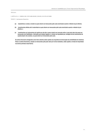 Sistema de Contabilidade para o Sector Empresarial em Moçambique
TÍTULO I
CAPÍTULO 1.4 – NORMAS DE CONTABILIDADE E DE RELATO FINANCEIRO
NCRF 25 – Instrumentos financeiros
241
(a) empréstimos e contas a receber os quais devem ser mensurados pelo custo amortizado usando o método do juro efectivo;
(b) investimentos detidos até à maturidade os quais devem ser mensurados pelo custo amortizado usando o método do juro
efectivo; e
(c) investimentos em instrumentos de capital que não têm o preço cotado num mercado activo e cujo justo valor não possa ser
mensurado com fiabilidade, e derivados que estejam ligados a, e devam ser liquidados por, entregas de tais instrumentos de
capital próprio não cotados, os quais devem ser mensurados pelo custo.
Os activos financeiros designados como itens cobertos estão sujeitos aos requisitos de mensuração da contabilidade de cobertura.
Todos os activos financeiros, excepto os mensurados pelo justo valor por via dos resultados, estão sujeitos a revisão de imparidade
nos termos previstos nesta Norma.
 