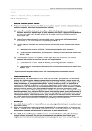 Sistema de Contabilidade para o Sector Empresarial em Moçambique
TÍTULO I
CAPÍTULO 1.4 – NORMAS DE CONTABILIDADE E DE RELATO FINANCEIRO
NCRF 25 – Instrumentos financeiros
242
Mensuração subsequente de passivos financeirosMensuração subsequente de passivos financeirosMensuração subsequente de passivos financeirosMensuração subsequente de passivos financeiros
46. Após o reconhecimento no momento inicial uma entidade deve mensurar todos os passivos financeiros pelo custo amortizado usando
o método do juro efectivo, excepto quanto aos seguintes passivos financeiros:
(a) passivos financeiros pelo justo valor por via dos resultados, incluindo derivados que sejam passivos, os quais devem ser
mensurados pelo justo valor excepto no caso de um passivo derivado que esteja ligado a, e deva ser liquidado por, entregas de
um instrumento de capital próprio não cotado cujo justo valor não possa ser mensurado com fiabilidade, o qual deverá
mensurado pelo custo;
(b) passivos financeiros que surgem quando uma transferência de um activo financeiro não se qualifica para anulação do
reconhecimento aos quais devem ser aplicados os requisitos dos parágrafos 32 e 34.
(c) contratos de garantia financeira os quais devem ser mensurados, pelo emitente do contrato, pelo maior entre os seguintes
valores:
(i) a quantia determinada nos termos da NCRF 24 – Provisões, passivos contingentes e activos contingentes; e
(ii) a quantia inicialmente reconhecida menos, quando apropriado, a amortização acumulada reconhecida de acordo com a
NCRF 28 – Rédito.
(d) compromissos para proporcionar um empréstimo a uma taxa de juro inferior à taxa de mercado os quais devem ser
mensurados, pelo emitente de tal compromisso, pelo maior entre os seguintes valores:
(i) a quantia determinada nos termos da NCRF 24 – Provisões, passivos contingentes e activos contingentes; e
(ii) a quantia inicialmente reconhecida menos, quando apropriado, a amortização acumulada reconhecida de acordo com a
NCRF 28 – Rédito.
Os passivos financeiros designados como itens cobertos estão sujeitos aos requisitos da contabilidade de cobertura.
Considerações sobre o justo valorConsiderações sobre o justo valorConsiderações sobre o justo valorConsiderações sobre o justo valor
47. A melhor evidência do justo valor é a existência de preços cotados num mercado activo. Quando o mercado para um instrumento
financeiro não é activo, uma entidade estabelece o justo valor através de uma técnica de valorização. O objectivo para usar uma
técnica de valorização é o de determinar qual teria sido o preço da transacção na data de mensuração numa transacção de boa fé
entre as partes motivadas por considerações comerciais normais. As técnicas de valorização incluem o uso de transacções de
mercado recentes realizadas de boa fé entre partes conhecedoras e dispostas a isso, se estiverem disponíveis, referência ao justo
valor corrente de um outro instrumento que seja substancialmente o mesmo, análises de fluxos de caixas descontados e modelos de
avaliação de opções. Se existir uma técnica de valorização geralmente usada pelos participantes do mercado para avaliar o
instrumento e se essa técnica tiver demonstrado que proporciona estimativas fiáveis de preços obtidas em transacções de mercado
reais, a entidade usa essa técnica. A técnica de valorização escolhida utiliza o máximo de inputs do mercado e o mínimo possível de
inputs específicos da entidade. A técnica incorpora todos os factores que os participantes do mercado considerariam ao determinar
um preço e é consistente com as metodologias económicas aceites para a avaliação de instrumentos financeiros. Periodicamente,
uma entidade ajusta a técnica de valorização e testa a sua validade usando preços de quaisquer transacções de mercado, correntes e
observáveis, relativas ao mesmo instrumento ou baseadas em quaisquer informações de mercado disponíveis.
ReclassificaçõesReclassificaçõesReclassificaçõesReclassificações
48. Uma entidade não deve reclassificar um instrumento financeiro para, ou da, categoria de justo valor por via dos resultados enquanto
estiver detido ou emitido.
49. Quando, como consequência de uma alteração na intenção ou capacidade já não for apropriado classificar um investimento como
detido até à maturidade, ele deve ser reclassificado para disponível para venda e remensurado para o justo valor. A diferença entre a
quantia registada e o justo valor deve ser reconhecida em capital próprio, nos termos do parágrafo 54 (b).
50. Uma entidade não deve classificar qualquer activo financeiro como detido até à maturidade se a entidade tiver, durante o ano
financeiro corrente ou durante os dois anos financeiros precedentes, vendido ou reclassificado mais do que uma quantia
insignificante de investimentos detidos até à maturidade antes da maturidade que não seja por vendas ou reclassificações que:
 