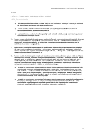 Sistema de Contabilidade para o Sector Empresarial em Moçambique
TÍTULO I
CAPÍTULO 1.4 – NORMAS DE CONTABILIDADE E DE RELATO FINANCEIRO
NCRF 25 – Instrumentos financeiros
243
(a) estejam tão próximas da maturidade ou da data de compra do activo financeiro que as alterações na taxa de juro do mercado
não teriam um efeito significativo no justo valor do activo financeiro;
(b) ocorram depois de a entidade ter substancialmente recebido todo o capital original do activo financeiro através de
pagamentos escalonados ou de pagamentos antecipados; ou
(c) sejam atribuíveis a um acontecimento isolado que esteja fora do controlo da entidade, não seja recorrente e não pudesse ter
sido razoavelmente previsto pela entidade.
51. Quando a venda ou reclassificação de mais do que uma quantia insignificante de investimentos detidos até à maturidade não cumpre
com as condições estabelecidas no parágrafo 50, quaisquer investimentos detidos até à maturidade remanescentes devem ser
reclassificados para disponíveis para venda. Na reclassificação, a diferença entre a quantia registada e o justo valor deve ser
contabilizada de acordo com o parágrafo 54 (b).
52. Quando se tornar disponível uma medida fiável para um activo financeiro ou passivo financeiro relativamente ao qual essa medida
não estava anteriormente disponível, e se exigir que o activo ou passivo seja mensurado pelo justo valor caso uma medida fiável
estivesse disponível, o activo ou passivo deve ser remensurado pelo justo valor, e a diferença entre a quantia registada e o justo valor
deve ser contabilizada de acordo com o parágrafo 54.
53. Se, como resultado de uma alteração na intenção ou na capacidade, ou nas raras circunstâncias em que uma medida fiável do justo
valor deixe de estar disponível, ou porque os dois anos financeiros precedentes a que se refere o parágrafo 50 já passaram, se tornar
apropriado registar um activo financeiro ou passivo financeiro pelo custo ou pelo custo amortizado em vez de pelo justo valor, a
quantia registada do justo valor do activo financeiro ou do passivo financeiro nessa data torna-se o seu novo custo ou custo
amortizado, conforme aplicável. Qualquer ganho ou perda anterior naquele activo que tenha sido reconhecido directamente no
capital próprio de acordo com o parágrafo 54 (b) deve ser contabilizado como segue:
(a) no caso de um activo financeiro com maturidade fixada, o ganho ou perda deve ser amortizado nos resultados durante a vida
remanescente do investimento detido até à maturidade usando o método do juro efectivo. Qualquer diferença entre o novo
custo amortizado e a quantia na maturidade deve também ser amortizada durante a vida remanescente do activo financeiro
usando o método do juro efectivo, semelhante à amortização de um prémio e de um desconto. Se o activo financeiro estiver
subsequentemente em imparidade, qualquer ganho ou perda que tenha sido reconhecido directamente no capital próprio é
reconhecido nos resultados de acordo com o parágrafo 61;
(b) no caso de um activo financeiro sem maturidade fixada, o ganho ou perda deve permanecer no capital próprio até que o activo
financeiro seja alienado (por venda ou por qualquer outra forma), sendo então reconhecido nos resultados. Se o activo
financeiro estiver subsequentemente em imparidade, qualquer ganho ou perda anterior que tenha sido reconhecido
directamente no capital próprio é reconhecido nos resultados de acordo com o parágrafo 61.
 