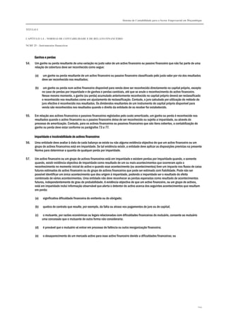 Sistema de Contabilidade para o Sector Empresarial em Moçambique
TÍTULO I
CAPÍTULO 1.4 – NORMAS DE CONTABILIDADE E DE RELATO FINANCEIRO
NCRF 25 – Instrumentos financeiros
244
Ganhos e perdasGanhos e perdasGanhos e perdasGanhos e perdas
54. Um ganho ou perda resultante de uma variação no justo valor de um activo financeiro ou passivo financeiro que não faz parte de uma
relação de cobertura deve ser reconhecido como segue:
(a) um ganho ou perda resultante de um activo financeiro ou passivo financeiro classificado pelo justo valor por via dos resultados
deve ser reconhecido nos resultados;
(b) um ganho ou perda num activo financeiro disponível para venda deve ser reconhecido directamente no capital próprio, excepto
no caso de perdas por imparidade e de ganhos e perdas cambiais, até que se anule o reconhecimento do activo financeiro.
Nesse mesmo momento, o ganho (ou perda) acumulado anteriormente reconhecido no capital próprio deverá ser reclassificado
e reconhecido nos resultados como um ajustamento de reclassificação. Contudo, o juro calculado por utilização do método do
juro efectivo é reconhecido nos resultados. Os dividendos resultantes de um instrumento de capital próprio disponível para
venda são reconhecidos nos resultados quando o direito da entidade de os receber for estabelecido.
55. Em relação aos activos financeiros e passivos financeiros registados pelo custo amortizado, um ganho ou perda é reconhecido nos
resultados quando o activo financeiro ou o passivo financeiro deixa de ser reconhecido ou sujeito a imparidade, ou através do
processo de amortização. Contudo, para os activos financeiros ou passivos financeiros que são itens cobertos, a contabilização do
ganho ou perda deve estar conforme os parágrafos 73 a 77.
Imparidade e incobrabilidade de activos financeirosImparidade e incobrabilidade de activos financeirosImparidade e incobrabilidade de activos financeirosImparidade e incobrabilidade de activos financeiros
56. Uma entidade deve avaliar à data de cada balanço se existe ou não alguma evidência objectiva de que um activo financeiro ou um
grupo de activos financeiros está em imparidade. Se tal evidência existir, a entidade deve aplicar as disposições previstas na presente
Norma para determinar a quantia de qualquer perda por imparidade.
57. Um activo financeiro ou um grupo de activos financeiros está em imparidade e existem perdas por imparidade quando, e somente
quando, existir evidência objectiva de imparidade como resultado de um ou mais acontecimentos que ocorreram após o
reconhecimento no momento inicial do activo e quando esse acontecimento (ou acontecimentos) tiver um impacto nos fluxos de caixa
futuros estimados do activo financeiro ou do grupo de activos financeiros que pode ser estimado com fiabilidade. Pode não ser
possível identificar um único acontecimento que deu origem à imparidade, podendo a imparidade ser o resultado do efeito
combinado de vários acontecimentos. Uma entidade não deve reconhecer as perdas esperadas como resultado de acontecimentos
futuros, independentemente do grau de probabilidade. A evidência objectiva de que um activo financeiro, ou um grupo de activos,
está em imparidade inclui informação observável que alerta o detentor do activo acerca dos seguintes acontecimentos que resultam
em perda:
(a) significativa dificuldade financeira do emitente ou do obrigado;
(b) quebra de contrato que resulte, por exemplo, da falta ou atraso nos pagamentos de juro ou de capital;
(c) o mutuante, por razões económicas ou legais relacionadas com dificuldades financeiras do mutuário, consente ao mutuário
uma concessão que o mutuante de outra forma não consideraria;
(d) é provável que o mutuário vá entrar em processo de falência ou outra reorganização financeira;
(e) o desaparecimento de um mercado activo para esse activo financeiro devido a dificuldades financeiras; ou
 
