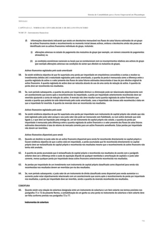 Sistema de Contabilidade para o Sector Empresarial em Moçambique
TÍTULO I
CAPÍTULO 1.4 – NORMAS DE CONTABILIDADE E DE RELATO FINANCEIRO
NCRF 25 – Instrumentos financeiros
245
(f) informações observáveis indicando que existe um decréscimo mensurável nos fluxos de caixa futuros estimados de um grupo
de activos financeiros desde o reconhecimento no momento inicial desses activos, embora o decréscimo ainda não possa ser
identificado com os activos financeiros individuais do grupo, incluindo:
(i) alterações adversas no estado de pagamento dos mutuários do grupo (por exemplo, um número crescente de pagamentos
atrasados); ou
(ii) as condições económicas nacionais ou locais que se correlacionam com os incumprimentos relativos aos activos do grupo
(por exemplo alterações adversas nas condições do sector que afectem os mutuários do grupo).
Activos financeiros registados pelo custo amortizado
58. Se existir evidência objectiva de que foi suportada uma perda por imparidade em empréstimos concedidos e contas a receber ou
investimentos detidos até à maturidade registados pelo custo amortizado, a quantia da perda é mensurada como a diferença entre a
quantia registada do activo e o valor presente dos fluxos de caixa futuros estimados descontados à taxa de juro efectiva original do
activo financeiro. A quantia registada do activo deve ser reduzida através do uso de uma conta de redução do activo. A quantia da
perda deve ser reconhecida nos resultados.
59. Se, num período subsequente, a quantia da perda por imparidade diminui e a diminuição pode ser relacionada objectivamente com
um acontecimento que ocorra após o reconhecimento da imparidade, a perda por imparidade anteriormente reconhecida deve ser
revertida ajustando a conta de redução do activo. A reversão não deve resultar numa quantia registada do activo financeiro que
exceda a quantia que poderia ter sido determinada pelo custo amortizado, caso a imparidade não tivesse sido reconhecida à data em
que a imparidade foi revertida. A quantia da reversão deve ser reconhecida nos resultados.
Activos financeiros registados pelo custo
60. Se existir evidência objectiva de que foi suportada uma perda por imparidade num instrumento de capital próprio não cotado que não
está registado pelo justo valor porque o seu justo valor não pode ser mensurado com fiabilidade, ou num activo derivado que está
ligado a, e que deve ser liquidado pela entrega de, um tal instrumento de capital próprio não cotado, a quantia da perda por
imparidade é mensurada pela diferença entre a quantia registada do activo financeiro e o valor presente dos fluxos de caixa futuros
estimados descontados à taxa de retorno de mercado corrente para um activo financeiro semelhante. Estas perdas por imparidade
não devem ser revertidas.
Activos financeiros disponíveis para venda
61. Quando um declínio no justo valor de um activo financeiro disponível para venda foi reconhecido directamente no capital próprio e
houver evidência objectiva de que o activo está em imparidade, a perda acumulada que foi reconhecida directamente no capital
próprio deve ser reclassificada do capital próprio e reconhecida nos resultados mesmo que o reconhecimento do activo financeiro não
tenha sido anulado.
62. A quantia da perda acumulada que é reclassificada do capital próprio e reconhecida nos resultados de acordo com o parágrafo
anterior deve ser a diferença entre o custo de aquisição (líquido de qualquer reembolso e amortização de capital) e o justo valor
corrente, menos qualquer perda por imparidade desse activo financeiro anteriormente reconhecida nos resultados.
63. As perdas por imparidade de um investimento num instrumento de capital próprio classificado como disponível para venda não
reconhecidas nos resultados devem ser revertidas por via dos resultados.
64. Se, num período subsequente, o justo valor de um instrumento de dívida classificado como disponível para venda aumentar e o
aumento puder estar objectivamente relacionado com um acontecimento que ocorra após o reconhecimento da perda por imparidade
nos resultados, a perda por imparidade deve ser revertida, sendo a quantia da reversão reconhecida nos resultados.
COBERTURA
65. Quando existir uma relação de cobertura designada entre um instrumento de cobertura e um item coberto nos termos previstos nos
parágrafos 71 e 72 da presente Norma, a contabilização de um ganho ou uma perda no instrumento de cobertura e item coberto deve
ser feita conforme previsto nos parágrafos 73 a 77.
Instrumentos de coberturaInstrumentos de coberturaInstrumentos de coberturaInstrumentos de cobertura
 