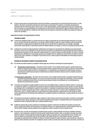 Sistema de Contabilidade para o Sector Empresarial em Moçambique
TÍTULO I
CAPÍTULO 1.2 – QUADRO CONCEPTUAL
21
99. A base de mensuração mais frequentemente usada pelas entidades na preparação das suas demonstrações financeiras é o custo
histórico. Esta base é usualmente combinada com outras bases de mensuração. Por exemplo, os inventários são geralmente
mostrados pelo valor mais baixo entre o valor de custo e o valor realizável líquido, os títulos negociáveis podem ser mostrados pelo
valor de mercado e as responsabilidades com pensões pelo seu valor presente. Adicionalmente, algumas entidades adoptam a base
do custo corrente pelo facto de o modelo do custo histórico não dar resposta ao tratamento dos efeitos das variações de preços em
activos não monetários.
CONCEITOS DE CAPITAL E DE MANUTENÇÃO DE CAPITAL
Conceitos de capitalConceitos de capitalConceitos de capitalConceitos de capital
100. A maioria das entidades adopta um conceito financeiro de capital na preparação das suas demonstrações financeiras. De acordo
com um conceito financeiro de capital (como, por exemplo, capital investido ou poder de compra investido), capital é sinónimo de
activos líquidos ou capital próprio da entidade. De acordo com um conceito físico de capital (como, por exemplo, capacidade
operacional), capital significa a capacidade produtiva da entidade baseada, por exemplo, no número de unidades produzidas por dia.
101. A selecção do conceito de capital apropriado à entidade deve ser baseada nas necessidades dos utilizadores das demonstrações
financeiras. Assim, deve ser adoptado um conceito financeiro de capital se os utilizadores das demonstrações financeiras estiverem
principalmente interessados no valor nominal do capital investido ou no poder de compra do capital investido. Se, porém, o interesse
fundamental dos utilizadores for a capacidade operacional da entidade, deve ser adoptado um conceito físico de capital. O conceito
seleccionado indica o objectivo a ser atingido no apuramento do lucro, mesmo quando há dificuldades de mensuração para tornar o
conceito operativo.
Conceitos de manutenção de capital e do apuramento do lucroConceitos de manutenção de capital e do apuramento do lucroConceitos de manutenção de capital e do apuramento do lucroConceitos de manutenção de capital e do apuramento do lucro
102. Os conceitos de capital indicados no parágrafo 100 dão lugar aos conceitos de manutenção de capital seguintes:
(a) Manutenção de capital financeiro – De acordo com este conceito, o lucro é obtido somente quando a quantia financeira (ou
quantia de caixa) dos activos líquidos no final do período exceder a quantia financeira (ou quantia de caixa) dos activos líquidos
no início do período depois de excluir as contribuições de, e as distribuições aos, detentores de capital durante o período. A
manutenção de capital financeiro pode ser medido tanto em unidades monetárias nominais como em unidades de poder de
compra constante.
(b) Manutenção de capital físico – De acordo com este conceito, o lucro é obtido somente quando a capacidade produtiva física (ou
capacidade operacional) da entidade, ou os recursos ou fundos necessários para atingir essa capacidade, no final do período,
exceder a capacidade produtiva física no início do período depois de excluir as contribuições de, e as distribuições aos,
detentores de capital durante o período.
103. O conceito de manutenção de capital estabelece a forma como uma entidade define o capital que pretende manter e é a ponte entre
os conceitos de capital e os conceitos de lucro porque dá o ponto de referência através do qual o lucro é apurado. É um pré requisito
para distinguir entre a rentabilidade do capital de uma entidade e o reembolso do capital dessa entidade. Apenas entradas de activos
superiores às quantias necessárias para manter o capital é que são vistos como lucro e, como tal, como rentabilidade do capital.
Deste modo, o lucro é a quantia residual que se apura depois de os gastos (incluindo os ajustamentos de manutenção de capital
quando aplicável) terem sido deduzidos dos rendimentos. Se os gastos excederem os rendimentos, a quantia residual que se apura é
um prejuízo.
104. O conceito de manutenção de capital físico exige a adopção do custo corrente como base de mensuração. O conceito de manutenção
de capital financeiro, porém, não exige o uso de uma base específica de mensuração e a selecção dessa base de mensuração está
dependente do tipo de capital financeiro que a entidade pretende manter.
105. A diferença principal entre os dois conceitos de manutenção de capital é o tratamento dos efeitos das variações nos preços dos
activos e passivos da entidade. Em termos gerais, uma entidade mantém o seu capital quando tem o mesmo capital no início e no
final do período. Qualquer quantia excedente à que é exigida para manter de capital no início do período é lucro.
106. De acordo como o conceito de manutenção de capital financeiro quando o capital é definido em termos de unidades monetárias
nominais, o lucro representa o aumento do valor do capital nominal durante o período. Assim, os aumentos nos preços dos activos
detidos no período, convencionalmente denominados ganhos retidos ou potenciais, são, conceptualmente, lucros. Contudo, tais
lucros não podem ser reconhecidos como tal até que tenham sido cedidos através de uma transacção. Quando o conceito de
manutenção de capital financeiro é definido em termos de unidades de poder de compra constante, o lucro representa o aumento no
poder de compra investido no período. Por conseguinte, apenas a parte do aumento dos preços dos activos que excede o aumento nos
 