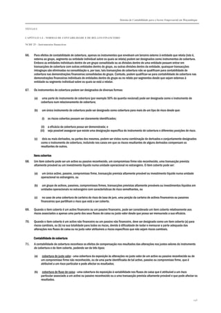 Sistema de Contabilidade para o Sector Empresarial em Moçambique
TÍTULO I
CAPÍTULO 1.4 – NORMAS DE CONTABILIDADE E DE RELATO FINANCEIRO
NCRF 25 – Instrumentos financeiros
246
66. Para efeitos de contabilidade de cobertura, apenas os instrumentos que envolvam um terceiro externo à entidade que relata (isto é,
externa ao grupo, segmento ou entidade individual sobre os quais se relata) podem ser designados como instrumentos de cobertura.
Embora as entidades individuais dentro de um grupo consolidado ou as divisões dentro de uma entidade possam entrar em
transacções de cobertura com outras entidades dentro do grupo, ou outras divisões dentro da entidade, quaisquer transacções
intragrupo são eliminadas na consolidação e, por isso, tais transacções de cobertura não se qualificam para contabilidade de
cobertura nas demonstrações financeiras consolidadas do grupo. Contudo, podem qualificar-se para contabilidade de cobertura nas
demonstrações financeiras individuais de entidades dentro do grupo ou no relato por segmentos desde que sejam externas à
entidade ou segmento individual sobre os quais se está a relatar.
67. Os instrumentos de cobertura podem ser designados de diversas formas:
(a) uma parte do instrumento de cobertura (por exemplo 50% da quantia nocional) pode ser designada como o instrumento de
cobertura num relacionamento de cobertura;
(b) um único instrumento de cobertura pode ser designado como cobertura para mais de um tipo de risco desde que:
(i) os riscos cobertos possam ser claramente identificados;
(ii) a eficácia da cobertura possa ser demonstrada; e
(iii) seja possível assegurar que existe uma designação específica do instrumento de cobertura e diferentes posições de risco.
(c) dois ou mais derivados, ou partes dos mesmos, podem ser vistos numa combinação de derivados e conjuntamente designados
como o instrumento de cobertura, incluindo nos casos em que os riscos resultantes de alguns derivados compensam os
resultantes de outros.
Itens cobertosItens cobertosItens cobertosItens cobertos
68. Um item coberto pode ser um activo ou passivo reconhecido, um compromisso firme não reconhecido, uma transacção prevista
altamente provável ou um investimento líquido numa unidade operacional no estrangeiro. O item coberto pode ser:
(a) um único activo, passivo, compromisso firme, transacção prevista altamente provável ou investimento líquido numa unidade
operacional no estrangeiro, ou
(b) um grupo de activos, passivos, compromissos firmes, transacções previstas altamente prováveis ou investimentos líquidos em
unidades operacionais no estrangeiro com características de risco semelhantes, ou
(c) no caso de uma cobertura de carteira do risco de taxa de juro, uma porção da carteira de activos financeiros ou passivos
financeiros que partilham o risco que está a ser coberto.
69. Quando o item coberto é um activo financeiro ou um passivo financeiro, pode ser considerado um item coberto relativamente aos
riscos associados a apenas uma parte dos seus fluxos de caixa ou justo valor desde que possa ser mensurada a sua eficácia.
70. Quando o item coberto é um activo não financeiro ou um passivo não financeiro, deve ser designado como um item coberto (a) para
riscos cambiais, ou (b) na sua totalidade para todos os riscos, devido à dificuldade de isolar e mensurar a parte adequada das
alterações nos fluxos de caixa ou no justo valor atribuíveis a riscos específicos que não sejam riscos cambiais.
Contabilidade de coberturaContabilidade de coberturaContabilidade de coberturaContabilidade de cobertura
71. A contabilidade de cobertura reconhece os efeitos de compensação nos resultados das alterações nos justos valores do instrumento
de cobertura e do item coberto, podendo ser de três tipos:
(a) cobertura de justo valor - uma cobertura da exposição às alterações no justo valor de um activo ou passivo reconhecido ou de
um compromisso firme não reconhecido, ou de uma parte identificada de tal activo, passivo ou compromisso firme, que é
atribuível a um risco particular e pode afectar os resultados;
(b) cobertura de fluxo de caixa - uma cobertura da exposição à variabilidade nos fluxos de caixa que é atribuível a um risco
particular associado a um activo ou passivo reconhecido ou a uma transacção prevista altamente provável e que pode afectar os
resultados.
 