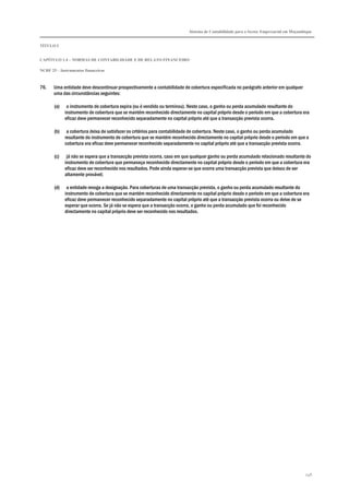 Sistema de Contabilidade para o Sector Empresarial em Moçambique
TÍTULO I
CAPÍTULO 1.4 – NORMAS DE CONTABILIDADE E DE RELATO FINANCEIRO
NCRF 25 – Instrumentos financeiros
248
76. Uma entidade deve descontinuar prospectivamente a contabilidade de cobertura especificada no parágrafo anterior em qualquer
uma das circunstâncias seguintes:
(a) o instrumento de cobertura expira (ou é vendido ou terminou). Neste caso, o ganho ou perda acumulado resultante do
instrumento de cobertura que se mantém reconhecido directamente no capital próprio desde o período em que a cobertura era
eficaz deve permanecer reconhecido separadamente no capital próprio até que a transacção prevista ocorra....
(b) a cobertura deixa de satisfazer os critérios para contabilidade de cobertura. Neste caso, o ganho ou perda acumulado
resultante do instrumento de cobertura que se mantém reconhecido directamente no capital próprio desde o período em que a
cobertura era eficaz deve permanecer reconhecido separadamente no capital próprio até que a transacção prevista ocorra.
(c) já não se espera que a transacção prevista ocorra, caso em que qualquer ganho ou perda acumulado relacionado resultante do
instrumento de cobertura que permaneça reconhecido directamente no capital próprio desde o período em que a cobertura era
eficaz deve ser reconhecido nos resultados. Pode ainda esperar-se que ocorra uma transacção prevista que deixou de ser
altamente provável;
(d) a entidade revoga a designação. Para coberturas de uma transacção prevista, o ganho ou perda acumulado resultante do
instrumento de cobertura que se mantém reconhecido directamente no capital próprio desde o período em que a cobertura era
eficaz deve permanecer reconhecido separadamente no capital próprio até que a transacção prevista ocorra ou deixe de se
esperar que ocorra. Se já não se espera que a transacção ocorra, o ganho ou perda acumulado que foi reconhecido
directamente no capital próprio deve ser reconhecido nos resultados.
 