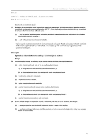 Sistema de Contabilidade para o Sector Empresarial em Moçambique
TÍTULO I
CAPÍTULO 1.4 – NORMAS DE CONTABILIDADE E DE RELATO FINANCEIRO
NCRF 25 – Instrumentos financeiros
249
Cobertura de um investimento líquido
77. A cobertura de um investimento líquido numa unidade operacional no estrangeiro, incluindo uma cobertura de um item monetário
contabilizada como parte do investimento líquido (ver NCRF 23 – Efeitos de alterações em taxas de câmbio), deve ser contabilizada
de forma semelhante às coberturas de fluxo de caixa:
(a) a parte do ganho ou perda resultante do instrumento de cobertura que é determinada como uma cobertura eficaz deve ser
reconhecida directamente no capital; e
(b) a parte ineficaz deve ser reconhecida nos resultados.
O ganho ou perda resultante do instrumento de cobertura relacionado com a parte eficaz da cobertura que tenha sido reconhecida
directamente no capital próprio deve ser reclassificada para resultados aquando da alienação total ou parcial da unidade
operacional no estrangeiro.
DIVULGAÇÕES
Significado dos instrumentos financeiros noSignificado dos instrumentos financeiros noSignificado dos instrumentos financeiros noSignificado dos instrumentos financeiros no balanço e na demonstração dos resultadosbalanço e na demonstração dos resultadosbalanço e na demonstração dos resultadosbalanço e na demonstração dos resultados
Balanço
78. Uma entidade deve divulgar, ou no balanço ou nas notas, as quantias registadas das categorias seguintes:
(a) activos financeiros pelo justo valor por via dos resultados, discriminando:
(i) os designados como tal no momento do reconhecimento inicial, e
(ii) os classificados como detidos para negociação de acordo com a presente Norma;
(b) investimentos detidos até à maturidade;
(c) empréstimos e contas a receber;
(d) activos financeiros disponíveis para venda;
(e) passivos financeiros pelo justo valor por via dos resultados, discriminando:
(i) os designados como tal no momento do reconhecimento inicial, e
(ii) os classificados como detidos para negociação de acordo com a presente Norma; e
(f) passivos financeiros mensurados ao custo amortizado.
79. Se uma entidade designou um empréstimo ou conta a receber pelo justo valor por via dos resultados, deve divulgar:
(a) a exposição máxima ao risco de crédito do empréstimo ou conta a receber à data de relato;
(b) a quantia através da qual os derivados de crédito associados ou instrumentos semelhantes permitem mitigar essa exposição
máxima ao risco de crédito;
 