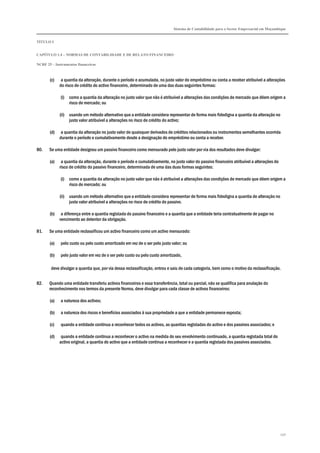 Sistema de Contabilidade para o Sector Empresarial em Moçambique
TÍTULO I
CAPÍTULO 1.4 – NORMAS DE CONTABILIDADE E DE RELATO FINANCEIRO
NCRF 25 – Instrumentos financeiros
250
(c) a quantia da alteração, durante o período e acumulada, no justo valor do empréstimo ou conta a receber atribuível a alterações
do risco de crédito do activo financeiro, determinado de uma das duas seguintes formas:
(i) como a quantia da alteração no justo valor que não é atribuível a alterações das condições de mercado que dêem origem a
risco de mercado; ou
(ii) usando um método alternativo que a entidade considera representar de forma mais fidedigna a quantia da alteração no
justo valor atribuível a alterações no risco de crédito do activo;
(d) a quantia da alteração no justo valor de quaisquer derivados de créditos relacionados ou instrumentos semelhantes ocorrida
durante o período e cumulativamente desde a designação do empréstimo ou conta a receber.
80. Se uma entidade designou um passivo financeiro como mensurado pelo justo valor por via dos resultados deve divulgar:
(a) a quantia da alteração, durante o período e cumulativamente, no justo valor do passivo financeiro atribuível a alterações do
risco de crédito do passivo financeiro, determinada de uma das duas formas seguintes:
(i) como a quantia da alteração no justo valor que não é atribuível a alterações das condições de mercado que dêem origem a
risco de mercado; ou
(ii) usando um método alternativo que a entidade considera representar de forma mais fidedigna a quantia de alteração no
justo valor atribuível a alterações no risco de crédito do passivo.
(b) a diferença entre a quantia registada do passivo financeiro e a quantia que a entidade teria contratualmente de pagar no
vencimento ao detentor da obrigação.
81. Se uma entidade reclassificou um activo financeiro como um activo mensurado:
(a) pelo custo ou pelo custo amortizado em vez de o ser pelo justo valor; ou
(b) pelo justo valor em vez de o ser pelo custo ou pelo custo amortizado,
deve divulgar a quantia que, por via dessa reclassificação, entrou e saiu de cada categoria, bem como o motivo da reclassificação.
82. Quando uma entidade transferiu activos financeiros e essa transferência, total ou parcial, não se qualifica para anulação do
reconhecimento nos termos da presente Norma, deve divulgar para cada classe de activos financeiros:
(a) a natureza dos activos;
(b) a natureza dos riscos e benefícios associados à sua propriedade a que a entidade permanece exposta;
(c) quando a entidade continua a reconhecer todos os activos, as quantias registadas do activo e dos passivos associados; e
(d) quando a entidade continua a reconhecer o activo na medida do seu envolvimento continuado, a quantia registada total do
activo original, a quantia do activo que a entidade continua a reconhecer e a quantia registada dos passivos associados.
 