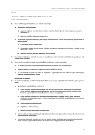 Sistema de Contabilidade para o Sector Empresarial em Moçambique
TÍTULO I
CAPÍTULO 1.4 – NORMAS DE CONTABILIDADE E DE RELATO FINANCEIRO
NCRF 25 – Instrumentos financeiros
251
83. No que se refere às garantias colaterais, uma entidade deve divulgar:
(a) relativamente às garantias dadas:
(i) as quantias registadas dos activos financeiros dados em penhor a título de garantia colateral de passivos ou passivos
contingentes; e
(ii) os termos e condições relacionados com a penhora.
(b) relativamente às garantias aceites e que pode vender ou voltar a penhorar na ausência de incumprimento pelo proprietário da
garantia colateral:
(i) o justo valor da garantia colateral aceite;
(ii) o justo valor de qualquer garantia colateral, vendida ou constituída de novo em penhor, bem como se a entidade tem uma
obrigação de a devolver; e
(iii) os termos e condições associados ao uso desta garantia colateral.
84. Uma entidade deve divulgar o movimento das perdas por imparidade para activos financeiros ocorridos durante o período, para cada
classe de activos financeiros.
85. No que se refere a empréstimos a pagar reconhecidos à data de relato, uma entidade deve divulgar:
(a) os detalhes de quaisquer incumprimentos relativos a reembolso de capital ou juros durante o período;
(b) a quantia registada dos empréstimos a pagar em incumprimento à data de relato; e
(c) se o incumprimento foi sanado ou os termos dos empréstimos a pagar renegociados antes da data em que as demonstrações
financeiras foram aprovadas para emissão.
Demonstração dos resultados
86. Uma entidade deve divulgar, ou na demonstração dos resultados ou nas notas, os seguintes itens de rendimentos, gastos, ganhos ou
perdas:
(a) ganhos líquidos ou perdas líquidas resultantes de:
(i) activos financeiros ou passivos financeiros pelo justo valor por via dos resultados, demonstrando separadamente os
activos financeiros ou passivos financeiros designados como tal no momento do reconhecimento inicial e os activos
financeiros ou passivos financeiros classificados como detidos para negociação;
(ii) activos financeiros disponíveis para venda, mostrando separadamente a quantia de ganhos e perdas reconhecida
directamente no capital próprio durante o período e a quantia que foi reclassificada de capital próprio e reconhecida nos
resultados do período;
(iii) investimentos detidos até à maturidade;
(iv) empréstimos e contas a receber; e
(v) passivos financeiros mensurados ao custo amortizado;
(b) total do rendimento de juros e total do gasto de juros dos activos financeiros e passivos financeiros que não estão mensurados
ao justo valor por via dos resultados;
(c) rendimentos e despesas de comissões (para além das quantias incluídas no cálculo da taxa de juro efectivo) resultantes de
activos financeiros ou passivos financeiros que não são mensurados pelo justo valor por via dos resultados;
 