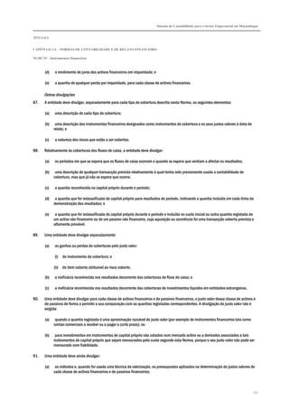 Sistema de Contabilidade para o Sector Empresarial em Moçambique
TÍTULO I
CAPÍTULO 1.4 – NORMAS DE CONTABILIDADE E DE RELATO FINANCEIRO
NCRF 25 – Instrumentos financeiros
252
(d) o rendimento de juros dos activos financeiros em imparidade; e
(e) a quantia de qualquer perda por imparidade, para cada classe de activos financeiros.
Outras divulgações
87. A entidade deve divulgar, separadamente para cada tipo de cobertura descrita nesta Norma, os seguintes elementos:
(a) uma descrição de cada tipo de cobertura;
(b) uma descrição dos instrumentos financeiros designados como instrumentos de cobertura e os seus justos valores à data de
relato; e
(c) a natureza dos riscos que estão a ser cobertos.
88. Relativamente às coberturas dos fluxos de caixa, a entidade deve divulgar:
(a) os períodos em que se espera que os fluxos de caixa ocorram e quando se espera que venham a afectar os resultados;
(b) uma descrição de qualquer transacção prevista relativamente à qual tenha sido previamente usada a contabilidade de
cobertura, mas que já não se espera que ocorra;
(c) a quantia reconhecida no capital próprio durante o período;
(d) a quantia que foi reclassificada do capital próprio para resultados do período, indicando a quantia incluída em cada linha da
demonstração dos resultados; e
(e) a quantia que foi reclassificada do capital próprio durante o período e incluída no custo inicial ou outra quantia registada de
um activo não financeiro ou de um passivo não financeiro, cuja aquisição ou ocorrência foi uma transacção coberta prevista e
altamente provável.
89. Uma entidade deve divulgar separadamente:
(a) os ganhos ou perdas de coberturas pelo justo valor:
(i) do instrumento de cobertura; e
(ii) do item coberto atribuível ao risco coberto.
(b) a ineficácia reconhecida nos resultados decorrente das coberturas de fluxo de caixa; e
(c) a ineficácia reconhecida nos resultados decorrente das coberturas de investimentos líquidos em entidades estrangeiras.
90. Uma entidade deve divulgar para cada classe de activos financeiros e de passivos financeiros, o justo valor dessa classe de activos e
de passivos de forma a permitir a sua comparação com as quantias registadas correspondentes. A divulgação do justo valor não é
exigida:
(a) quando a quantia registada é uma aproximação razoável do justo valor (por exemplo de instrumentos financeiros tais como
contas comerciais a receber ou a pagar a curto prazo); ou
(b) para investimentos em instrumentos de capital próprio não cotados num mercado activo ou a derivados associados a tais
instrumentos de capital próprio que sejam mensurados pelo custo segundo esta Norma, porque o seu justo valor não pode ser
mensurado com fiabilidade.
91. Uma entidade deve ainda divulgar:
(a) os métodos e, quando for usada uma técnica de valorização, os pressupostos aplicados na determinação de justos valores de
cada classe de activos financeiros e de passivos financeiros;
 