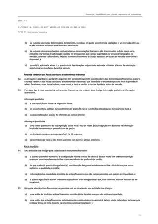 Sistema de Contabilidade para o Sector Empresarial em Moçambique
TÍTULO I
CAPÍTULO 1.4 – NORMAS DE CONTABILIDADE E DE RELATO FINANCEIRO
NCRF 25 – Instrumentos financeiros
253
(b) se os justos valores são determinados directamente, no todo ou em parte, por referência a cotações de um mercado activo ou
se são estimados utilizando uma técnica de valorização;
(c) se os justos valores reconhecidos ou divulgados nas demonstrações financeiras são determinados, no todo ou em parte,
utilizando uma técnica de valorização baseada em pressupostos que não são suportados por preços de transacções no
mercado, correntes e observáveis, relativas ao mesmo instrumento e não são baseados em dados do mercado observáveis e
disponíveis; e
(d) quando for aplicável a alínea c), a quantia total das alterações no justo valor estimada utilizando a técnica de valorização
reconhecida nos resultados durante o período.
Natureza e extensão dos riscos associados a instrumentos financeirosNatureza e extensão dos riscos associados a instrumentos financeirosNatureza e extensão dos riscos associados a instrumentos financeirosNatureza e extensão dos riscos associados a instrumentos financeiros
92. As divulgações exigidas nos parágrafos seguintes têm por objectivo permitir aos utilizadores das demonstrações financeiras avaliar a
natureza e extensão dos riscos associados a instrumentos financeiros a que a entidade se encontra exposta no final do período de
relato. Geralmente, estes riscos incluem, entre outros, o risco de crédito, o risco de liquidez e o risco de mercado.
93. Para cada tipo de risco associado a instrumentos financeiros, uma entidade deve divulgar informação qualitativa e informação
quantitativa.
Informação qualitativa
(a) a sua exposição aos riscos e a origem dos riscos;
(b) os seus objectivos, políticas e procedimentos de gestão de risco e os métodos utilizados para mensurar esse risco; e
(c) quaisquer alterações a (a) ou (b) referentes ao período anterior;
Informação quantitativa
(a) uma síntese quantitativa da sua exposição a esse risco à data de relato. Esta divulgação deve basear-se na informação
facultada internamente ao pessoal chave de gestão;
(b) as divulgações exigidas pelos parágrafos 94 a 99 seguintes;
(c) concentrações de risco se não forem aparentes com base nas alíneas anteriores.
Risco de crédito
94. Uma entidade deve divulgar para cada classe de instrumento financeiro:
(a) a quantia que melhor representa a sua exposição máxima ao risco de crédito à data de relato sem ter em consideração
quaisquer garantias colaterais detidas ou outras melhorias da qualidade de crédito;
(b) no que se refere à quantia divulgada em (a), uma descrição das garantias colaterais detidas a título de caução e outras
melhorias da qualidade de crédito;
(c) informação sobre a qualidade de crédito de activos financeiros que não estejam vencidos nem estejam em imparidade; e
(d) a quantia registada de activos financeiros cujos termos foram renegociados e que, caso contrário, estariam vencidos ou em
imparidade.
95. No que se refere a activos financeiros não vencidos nem em imparidade, uma entidade deve divulgar:
(a) uma análise da idade dos activos financeiros vencidos à data de relato mas que não estão em imparidade;
(b) uma análise dos activos financeiros individualmente considerados em imparidade à data de relato, incluindo os factores que a
entidade tomou em linha de conta na determinação dessa imparidade; e
 