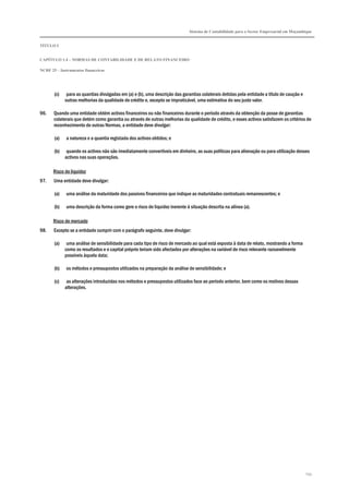 Sistema de Contabilidade para o Sector Empresarial em Moçambique
TÍTULO I
CAPÍTULO 1.4 – NORMAS DE CONTABILIDADE E DE RELATO FINANCEIRO
NCRF 25 – Instrumentos financeiros
254
(c) para as quantias divulgadas em (a) e (b), uma descrição das garantias colaterais detidas pela entidade a título de caução e
outras melhorias da qualidade de crédito e, excepto se impraticável, uma estimativa do seu justo valor.
96. Quando uma entidade obtém activos financeiros ou não financeiros durante o período através da obtenção da posse de garantias
colaterais que detém como garantia ou através de outras melhorias da qualidade de crédito, e esses activos satisfazem os critérios de
reconhecimento de outras Normas, a entidade deve divulgar:
(a) a natureza e a quantia registada dos activos obtidos; e
(b) quando os activos não são imediatamente convertíveis em dinheiro, as suas políticas para alienação ou para utilização desses
activos nas suas operações.
Risco de liquidez
97. Uma entidade deve divulgar:
(a) uma análise da maturidade dos passivos financeiros que indique as maturidades contratuais remanescentes; e
(b) uma descrição da forma como gere o risco de liquidez inerente à situação descrita na alínea (a).
Risco de mercado
98. Excepto se a entidade cumprir com o parágrafo seguinte, deve divulgar:
(a) uma análise de sensibilidade para cada tipo de risco de mercado ao qual está exposta à data de relato, mostrando a forma
como os resultados e o capital próprio teriam sido afectados por alterações na variável de risco relevante razoavelmente
possíveis àquela data;
(b) os métodos e pressupostos utilizados na preparação da análise de sensibilidade; e
(c) as alterações introduzidas nos métodos e pressupostos utilizados face ao período anterior, bem como os motivos dessas
alterações.
 
