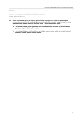 Sistema de Contabilidade para o Sector Empresarial em Moçambique
TÍTULO I
CAPÍTULO 1.4 – NORMAS DE CONTABILIDADE E DE RELATO FINANCEIRO
NCRF 25 – Instrumentos financeiros
255
99. No caso de uma entidade preparar uma análise de sensibilidade como, por exemplo, uma análise value-at-risk, que reflicta
interdependências entre variáveis de risco (taxas de juro e taxas de câmbio) e utilize essa análise para gerir os riscos financeiros,
pode utilizá-la em vez da análise especificada no parágrafo anterior. A entidade deve igualmente divulgar:
(a) uma descrição do método utilizado na preparação dessa análise de sensibilidade, assim como dos principais critérios e
pressupostos subjacentes à informação fornecida; e
(b) uma explicação do objectivo do método utilizado e das limitações que podem resultar do facto da informação não traduzir
cabalmente o justo valor do activo e do passivo envolvido.
 