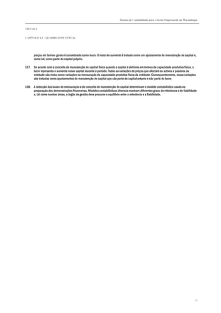 Sistema de Contabilidade para o Sector Empresarial em Moçambique
TÍTULO I
CAPÍTULO 1.2 – QUADRO CONCEPTUAL
22
preços em termos gerais é considerado como lucro. O resto do aumento é tratado como um ajustamento de manutenção de capital e,
como tal, como parte do capital próprio.
107. De acordo com o conceito de manutenção de capital físico quando o capital é definido em termos da capacidade produtiva física, o
lucro representa o aumento nesse capital durante o período. Todas as variações de preços que afectam os activos e passivos da
entidade são vistos como variações na mensuração da capacidade produtiva física da entidade. Consequentemente, essas variações
são tratadas como ajustamentos de manutenção de capital que são parte do capital próprio e não parte do lucro.
108. A selecção das bases de mensuração e do conceito de manutenção de capital determinam o modelo contabilístico usado na
preparação das demonstrações financeiras. Modelos contabilísticos diversos mostram diferentes graus de relevância e de fiabilidade
e, tal como noutras áreas, o órgão de gestão deve procurar o equilíbrio entre a relevância e a fiabilidade.
 
