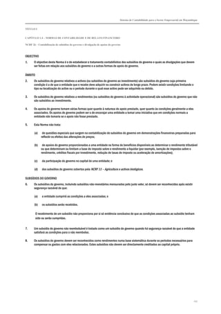 Sistema de Contabilidade para o Sector Empresarial em Moçambique
TÍTULO I
CAPÍTULO 1.4 – NORMAS DE CONTABILIDADE E DE RELATO FINANCEIRO
NCRF 26 – Contabilização de subsídios do governo e divulgação de apoios do governo
257
OBJECTIVO
1. O objectivo desta Norma é o de estabelecer o tratamento contabilístico dos subsídios do governo e quais as divulgações que devem
ser feitas em relação aos subsídios do governo e a outras formas de apoio do governo.
ÂMBITO
2. Os subsídios do governo relativos a activos (ou subsídios do governo ao investimento) são subsídios do governo cuja primeira
condição é a de que a entidade que o recebe deve adquirir ou construir activos de longo prazo. Podem existir condições limitando o
tipo ou localização do activo ou o período durante o qual esse activo pode ser adquirido ou detido.
3. Os subsídios do governo relativos a rendimentos (ou subsídios do governo à actividade operacional) são subsídios do governo que não
são subsídios ao investimento.
4. Os apoios do governo tomam várias formas quer quanto à natureza do apoio prestado, quer quanto às condições geralmente a eles
associados. Os apoios do governo podem ser o de encorajar uma entidade a tomar uma iniciativa que em condições normais a
entidade não tomaria se o apoio não fosse prestado.
5. Esta Norma não trata:
(a) de questões especiais que surgem na contabilização de subsídios do governo em demonstrações financeiras preparadas para
reflectir os efeitos das alterações de preços;
(b) de apoios do governo proporcionados a uma entidade na forma de benefícios disponíveis ao determinar o rendimento tributável
ou que determinam ou limitam a base do imposto sobre o rendimento a liquidar (por exemplo, isenção de impostos sobre o
rendimento, créditos fiscais por investimento, redução de taxas de imposto ou aceleração de amortizações);
(c) da participação do governo no capital de uma entidade; e
(d) dos subsídios do governo cobertos pela NCRF 11 – Agricultura e activos biológicos.
SUBSÍDIOS DO GOVERNO
6. Os subsídios do governo, incluindo subsídios não-monetários mensurados pelo justo valor, só devem ser reconhecidos após existir
segurança razoável de que:
(a) a entidade cumprirá as condições a eles associadas; e
(b) os subsídios serão recebidos.
O recebimento de um subsídio não proporciona por si só evidência conclusiva de que as condições associadas ao subsídio tenham
sido ou serão cumpridas.
7. Um subsídio do governo não reembolsável é tratado como um subsídio do governo quando há segurança razoável de que a entidade
satisfará as condições para o não reembolso.
8. Os subsídios do governo devem ser reconhecidos como rendimentos numa base sistemática durante os períodos necessários para
compensar os gastos com eles relacionados. Estes subsídios não devem ser directamente creditados ao capital próprio.
 