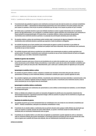 Sistema de Contabilidade para o Sector Empresarial em Moçambique
TÍTULO I
CAPÍTULO 1.4 – NORMAS DE CONTABILIDADE E DE RELATO FINANCEIRO
NCRF 26 – Contabilização de subsídios do governo e divulgação de apoios do governo
258
9. O reconhecimento dos subsídios do governo como rendimento numa base de caixa não está de acordo com o princípio contabilístico
do acréscimo (ver NCRF 1 - Apresentação de demonstrações financeiras) e tal só será aceitável se não existir qualquer outra base
para imputar os subsídios a mais do que um período contabilístico que não seja a de os imputar ao período em que é recebido.
10. Em muitos casos, os períodos durante os quais uma entidade reconhece os custos ou gastos relacionados com um subsídio do
governo são logo determináveis e, por conseguinte, os subsídios relativos a gastos específicos são reconhecidos como rendimento no
mesmo período do correspondente gasto. Da mesma forma, os subsídios relativos a activos amortizáveis são geralmente
reconhecidos como rendimento durante os períodos e na proporção das amortizações calculadas para esses activos.
11. Os subsídios relativos a activos não amortizáveis podem também exigir o cumprimento de algumas obrigações e então serão
reconhecidos como rendimento durante os períodos que suportam o custo de satisfazer as obrigações.
12. Um subsídio do governo que se torne recebível como compensação por gastos ou perdas já suportados ou para efeitos de
proporcionar suporte financeiro imediato à entidade sem qualquer custo futuro relacionado, deve ser reconhecido como rendimento
do período em que se tornar recebível.
13. Um subsídio do governo pode tornar-se recebível por uma entidade como compensação por gastos ou perdas suportados num
período anterior. Tal subsídio é reconhecido como rendimento no período em que se tornar recebível devendo tal facto ser divulgado
para assegurar que o seu efeito é claramente compreendido.
Subsídios do governo nãoSubsídios do governo nãoSubsídios do governo nãoSubsídios do governo não----monetáriosmonetáriosmonetáriosmonetários
14. Um subsídio do governo pode tomar a forma de uma transferência de um activo não-monetário como, por exemplo, um terreno ou
outros recursos para uso da entidade. Nestas circunstâncias, é usual avaliar o justo valor do activo não-monetário e contabilizar quer
o subsídio quer o activo por esse justo valor. Alternativamente, quer o activo quer o subsídio podem ser registados por uma quantia
nominal.
Apresentação de subsídios relativos a activosApresentação de subsídios relativos a activosApresentação de subsídios relativos a activosApresentação de subsídios relativos a activos
15. Os subsídios do governo relativos a activos, incluindo os subsídios não-monetários mensurados pelo justo valor, devem ser
apresentados no balanço ou como rendimento diferido, ou deduzindo o subsídio para apurar a quantia registada do activo.
16. Se o subsídio é registado como rendimento diferido, é reconhecido como rendimento numa base sistemática e racional durante a vida
útil do activo. Se o subsídio é registado através da dedução à quantia do activo, é reconhecido como rendimento durante a vida do
activo amortizável por via de um gasto menor de amortização.
Apresentação de subsíApresentação de subsíApresentação de subsíApresentação de subsídios relativos a rendimentosdios relativos a rendimentosdios relativos a rendimentosdios relativos a rendimentos
17. Os subsídios relacionados com rendimentos são apresentados ou como créditos na demonstração dos resultados, ou como deduções
ao correspondente gasto.
18. Ambos os métodos são aceitáveis mas podem ser necessárias divulgações do subsídio para uma apropriada compreensão das
demonstrações financeiras. É geralmente apropriado divulgar o efeito do subsídio em qualquer item do rendimento ou do gasto que
seja necessário divulgar separadamente.
Reembolso de subsídios do governoReembolso de subsídios do governoReembolso de subsídios do governoReembolso de subsídios do governo
19. Um subsídio do governo que se torne reembolsável deve ser contabilizado como uma revisão de uma estimativa contabilística (ver
NCRF 4 - Políticas contabilísticas, alterações nas estimativas contabilísticas e erros).
20. O reembolso de um subsídio relativo a rendimentos deve ser primeiro alocado contra qualquer crédito diferido não amortizado que
exista com respeito ao subsídio. Quando não existe crédito diferido, ou quando o reembolso exceder tal crédito diferido, tal
reembolso deve ser reconhecido imediatamente como um gasto.
21. O reembolso de um subsídio relativo a um activo deve ser registado ou aumentando a quantia registada do activo ou reduzindo o
saldo do rendimento diferido pela quantia reembolsável. A amortização adicional acumulada que teria sido reconhecida até à data
como um gasto caso o subsídio não tivesse sido atribuído, deve ser imediatamente reconhecida como um gasto.
APOIOS DO GOVERNO
 