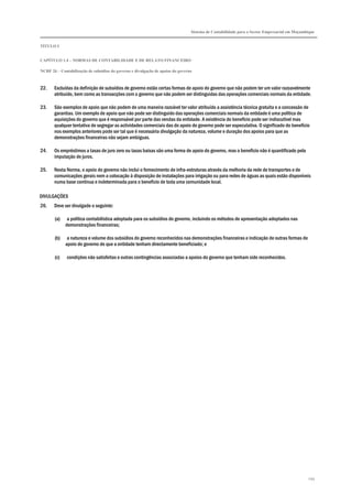 Sistema de Contabilidade para o Sector Empresarial em Moçambique
TÍTULO I
CAPÍTULO 1.4 – NORMAS DE CONTABILIDADE E DE RELATO FINANCEIRO
NCRF 26 – Contabilização de subsídios do governo e divulgação de apoios do governo
259
22. Excluídas da definição de subsídios de governo estão certas formas de apoio do governo que não podem ter um valor razoavelmente
atribuído, bem como as transacções com o governo que não podem ser distinguidas das operações comerciais normais da entidade.
23. São exemplos de apoio que não podem de uma maneira razoável ter valor atribuído a assistência técnica gratuita e a concessão de
garantias. Um exemplo de apoio que não pode ser distinguido das operações comerciais normais da entidade é uma política de
aquisições do governo que é responsável por parte das vendas da entidade. A existência do benefício pode ser indiscutível mas
qualquer tentativa de segregar as actividades comerciais das do apoio do governo pode ser especulativa. O significado do benefício
nos exemplos anteriores pode ser tal que é necessária divulgação da natureza, volume e duração dos apoios para que as
demonstrações financeiras não sejam ambíguas.
24. Os empréstimos a taxas de juro zero ou taxas baixas são uma forma de apoio do governo, mas o benefício não é quantificado pela
imputação de juros.
25. Nesta Norma, o apoio do governo não inclui o fornecimento de infra-estruturas através da melhoria da rede de transportes e de
comunicações gerais nem a colocação à disposição de instalações para irrigação ou para redes de águas as quais estão disponíveis
numa base contínua e indeterminada para o benefício de toda uma comunidade local.
DIVULGAÇÕES
26. Deve ser divulgado o seguinte:
(a) a política contabilística adoptada para os subsídios do governo, incluindo os métodos de apresentação adoptados nas
demonstrações financeiras;
(b) a natureza e volume dos subsídios do governo reconhecidos nas demonstrações financeiras e indicação de outras formas de
apoio do governo de que a entidade tenham directamente beneficiado; e
(c) condições não satisfeitas e outras contingências associadas a apoios do governo que tenham sido reconhecidos.
 