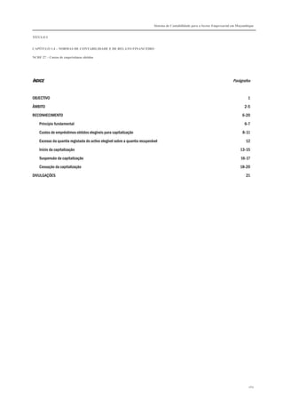 Sistema de Contabilidade para o Sector Empresarial em Moçambique
TÍTULO I
CAPÍTULO 1.4 – NORMAS DE CONTABILIDADE E DE RELATO FINANCEIRO
NCRF 27 – Custos de empréstimos obtidos
260
ÍNDICEÍNDICEÍNDICEÍNDICE Parágrafos
OBJECTIVO 1
ÂMBITO 2-5
RECONHECIMENTO 6-20
Princípio fundamental 6-7
Custos de empréstimos obtidos elegíveis para capitalização 8-11
Excesso da quantia registada do activo elegível sobre a quantia recuperável 12
Início da capitalização 13-15
Suspensão da capitalização 16-17
Cessação da capitalização 18-20
DIVULGAÇÕES 21
 