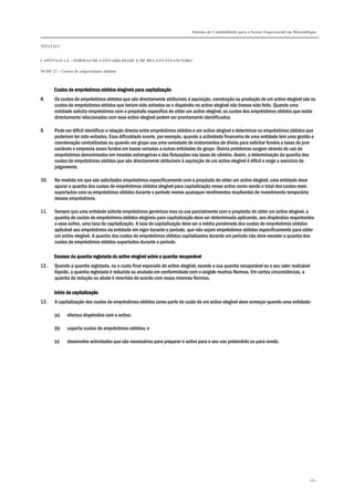 Sistema de Contabilidade para o Sector Empresarial em Moçambique
TÍTULO I
CAPÍTULO 1.4 – NORMAS DE CONTABILIDADE E DE RELATO FINANCEIRO
NCRF 27 – Custos de empréstimos obtidos
262
Custos de empréstimos obtidos elegíveis para capCustos de empréstimos obtidos elegíveis para capCustos de empréstimos obtidos elegíveis para capCustos de empréstimos obtidos elegíveis para capitalizaçãoitalizaçãoitalizaçãoitalização
8. Os custos de empréstimos obtidos que são directamente atribuíveis à aquisição, construção ou produção de um activo elegível são os
custos de empréstimos obtidos que teriam sido evitados se o dispêndio no activo elegível não tivesse sido feito. Quando uma
entidade solicita empréstimos com o propósito específico de obter um activo elegível, os custos dos empréstimos obtidos que estão
directamente relacionados com esse activo elegível podem ser prontamente identificados.
9. Pode ser difícil identificar a relação directa entre empréstimos obtidos e um activo elegível e determinar os empréstimos obtidos que
poderiam ter sido evitados. Essa dificuldade ocorre, por exemplo, quando a actividade financeira de uma entidade tem uma gestão e
coordenação centralizadas ou quando um grupo usa uma variedade de instrumentos de dívida para solicitar fundos a taxas de juro
variáveis e empresta esses fundos em bases variadas a outras entidades do grupo. Outros problemas surgem através do uso de
empréstimos denominados em moedas estrangeiras e das flutuações nas taxas de câmbio. Assim, a determinação da quantia dos
custos de empréstimos obtidos que são directamente atribuíveis à aquisição de um activo elegível é difícil e exige o exercício de
julgamento.
10. Na medida em que são solicitados empréstimos especificamente com o propósito de obter um activo elegível, uma entidade deve
apurar a quantia dos custos de empréstimos obtidos elegível para capitalização nesse activo como sendo o total dos custos reais
suportados com os empréstimos obtidos durante o período menos quaisquer rendimentos resultantes do investimento temporário
desses empréstimos.
11. Sempre que uma entidade solicite empréstimos genéricos mas os use parcialmente com o propósito de obter um activo elegível, a
quantia de custos de empréstimos obtidos elegíveis para capitalização deve ser determinada aplicando, aos dispêndios respeitantes
a esse activo, uma taxa de capitalização. A taxa de capitalização deve ser a média ponderada dos custos de empréstimos obtidos
aplicável aos empréstimos da entidade em vigor durante o período, que não sejam empréstimos obtidos especificamente para obter
um activo elegível. A quantia dos custos de empréstimos obtidos capitalizados durante um período não deve exceder a quantia dos
custos de empréstimos obtidos suportados durante o período.
Excesso da quantia registada do activo elegível sobre a quantia recuperávelExcesso da quantia registada do activo elegível sobre a quantia recuperávelExcesso da quantia registada do activo elegível sobre a quantia recuperávelExcesso da quantia registada do activo elegível sobre a quantia recuperável
12. Quando a quantia registada, ou o custo final esperado do activo elegível, excede a sua quantia recuperável ou o seu valor realizável
líquido, a quantia registada é reduzida ou anulada em conformidade com o exigido noutras Normas. Em certas circunstâncias, a
quantia da redução ou abate é revertida de acordo com essas mesmas Normas.
Início da capitalizaçãoInício da capitalizaçãoInício da capitalizaçãoInício da capitalização
13. A capitalização dos custos de empréstimos obtidos como parte do custo de um activo elegível deve começar quando uma entidade:
(a) efectua dispêndios com o activo;
(b) suporta custos de empréstimos obtidos; e
(c) desenvolve actividades que são necessárias para preparar o activo para o seu uso pretendido ou para venda.
 