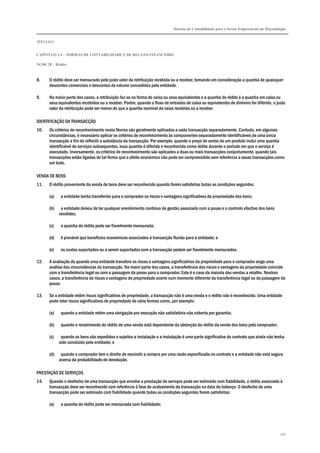 Sistema de Contabilidade para o Sector Empresarial em Moçambique
TÍTULO I
CAPÍTULO 1.4 – NORMAS DE CONTABILIDADE E DE RELATO FINANCEIRO
NCRF 28 – Rédito
266
8. O rédito deve ser mensurado pelo justo valor da retribuição recebida ou a receber, tomando em consideração a quantia de quaisquer
descontos comerciais e descontos de volume concedidos pela entidade.
9. Na maior parte dos casos, a retribuição faz-se na forma de caixa ou seus equivalentes e a quantia do rédito é a quantia em caixa ou
seus equivalentes recebidos ou a receber. Porém, quando o fluxo de entradas de caixa ou equivalentes de dinheiro for diferido, o justo
valor da retribuição pode ser menor do que a quantia nominal de caixa recebida ou a receber.
IDENTIFICAÇÃO DA TRANSACÇÃO
10. Os critérios de reconhecimento nesta Norma são geralmente aplicados a cada transacção separadamente. Contudo, em algumas
circunstâncias, é necessário aplicar os critérios de reconhecimento às componentes separadamente identificáveis de uma única
transacção a fim de reflectir a substância da transacção. Por exemplo, quando o preço de venda de um produto inclui uma quantia
identificável de serviços subsequentes, essa quantia é diferida e reconhecida como rédito durante o período em que o serviço é
executado. Inversamente, os critérios de reconhecimento são aplicados a duas ou mais transacções conjuntamente, quando tais
transacções estão ligadas de tal forma que o efeito económico não pode ser compreendido sem referência a essas transacções como
um todo.
VENDA DE BENS
11. O rédito proveniente da venda de bens deve ser reconhecido quando forem satisfeitas todas as condições seguintes:
(a) a entidade tenha transferido para o comprador os riscos e vantagens significativos da propriedade dos bens;
(b) a entidade deixou de ter qualquer envolvimento contínuo de gestão associado com a posse e o controlo efectivo dos bens
vendidos;
(c) a quantia do rédito pode ser fiavelmente mensurada;
(d) é provável que benefícios económicos associados à transacção fluirão para a entidade; e
(e) os custos suportados ou a serem suportados com a transacção podem ser fiavelmente mensurados.
12. A avaliação de quando uma entidade transfere os riscos e vantagens significativos da propriedade para o comprador exige uma
análise das circunstâncias da transacção. Na maior parte dos casos, a transferência dos riscos e vantagens da propriedade coincide
com a transferência legal ou com a passagem da posse para o comprador. Este é o caso da maioria das vendas a retalho. Noutros
casos, a transferência de riscos e vantagens de propriedade ocorre num momento diferente da transferência legal ou da passagem da
posse.
13. Se a entidade retém riscos significativos de propriedade, a transacção não é uma venda e o rédito não é reconhecido. Uma entidade
pode reter riscos significativos de propriedade de vária formas como, por exemplo:
(a) quando a entidade retém uma obrigação por execução não satisfatória não coberta por garantia;
(b) quando o recebimento do rédito de uma venda está dependente da obtenção do rédito da venda dos bens pelo comprador;
(c) quando os bens são expedidos e sujeitos a instalação e a instalação é uma parte significativa do contrato que ainda não tenha
sido concluído pela entidade; e
(d) quando o comprador tem o direito de rescindir a compra por uma razão especificada no contrato e a entidade não está segura
acerca da probabilidade de devolução.
PRESTAÇÃO DE SERVIÇOS
14. Quando o desfecho de uma transacção que envolve a prestação de serviços pode ser estimado com fiabilidade, o rédito associado à
transacção deve ser reconhecido com referência à fase de acabamento da transacção na data do balanço. O desfecho de uma
transacção pode ser estimado com fiabilidade quando todas as condições seguintes forem satisfeitas:
(a) a quantia de rédito pode ser mensurada com fiabilidade;
 