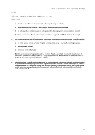 Sistema de Contabilidade para o Sector Empresarial em Moçambique
TÍTULO I
CAPÍTULO 1.4 – NORMAS DE CONTABILIDADE E DE RELATO FINANCEIRO
NCRF 28 – Rédito
267
(b) é provável que benefícios económicos associados à transacção fluirão para a entidade;
(c) a fase de acabamento da transacção à data do balanço pode ser mensurada com fiabilidade; e
(d) os custos suportados com a transacção e os custos para concluir a transacção podem ser mensurados com fiabilidade.
Os métodos para determinar a fase de acabamento são os previstos no parágrafo 21 da NCRF 10 – Contratos de construção.
15. Uma entidade é geralmente capaz de fazer estimativas fiáveis após ter concordado com os outros parceiros da transacção o seguinte:
(a) os direitos que cada uma das partes está obrigada a cumprir quanto ao serviço a ser prestado e recebido pelas partes;
(b) a retribuição a ser trocada; e
(c) o modo e os termos da liquidação.
É também geralmente necessário que a entidade tenha um sistema eficaz de orçamentação financeira e de relato financeiro. A
entidade revê as estimativas de rédito à medida que o serviço está a ser executado. A necessidade de tais revisões não indicia que o
desfecho da transacção não pode ser estimado com fiabilidade.
16. Quando o desfecho da transacção que envolve a prestação de serviços não pode ser estimado com fiabilidade, o rédito somente deve
ser reconhecido na medida em que sejam recuperáveis os gastos reconhecidos. No caso de o desfecho da transacção não puder ser
fiavelmente estimado, não é reconhecido qualquer lucro e os custos suportados são reconhecidos como um gasto. Quando deixarem
de existir as incertezas que impediram que o desfecho do contrato pudesse ser fiavelmente estimado, o rédito é reconhecido de
acordo com o parágrafo 14.
 