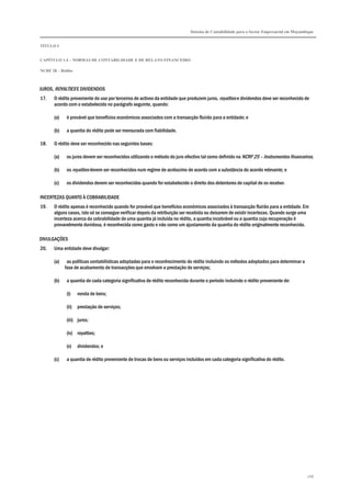 Sistema de Contabilidade para o Sector Empresarial em Moçambique
TÍTULO I
CAPÍTULO 1.4 – NORMAS DE CONTABILIDADE E DE RELATO FINANCEIRO
NCRF 28 – Rédito
268
JUROS, ROYALTIES E DIVIDENDOS
17. O rédito proveniente do uso por terceiros de activos da entidade que produzem juros, royalties e dividendos deve ser reconhecido de
acordo com o estabelecido no parágrafo seguinte, quando:
(a) é provável que benefícios económicos associados com a transacção fluirão para a entidade; e
(b) a quantia do rédito pode ser mensurada com fiabilidade.
18. O rédito deve ser reconhecido nas seguintes bases:
(a) os juros devem ser reconhecidos utilizando o método do juro efectivo tal como definido na NCRF 25 – Instrumentos financeiros;
(b) os royalties devem ser reconhecidos num regime de acréscimo de acordo com a substância do acordo relevante; e
(c) os dividendos devem ser reconhecidos quando for estabelecido o direito dos detentores de capital de os receber.
INCERTEZAS QUANTO À COBRABILIDADE
19. O rédito apenas é reconhecido quando for provável que benefícios económicos associados à transacção fluirão para a entidade. Em
alguns casos, isto só se consegue verificar depois da retribuição ser recebida ou deixarem de existir incertezas. Quando surge uma
incerteza acerca da cobrabilidade de uma quantia já incluída no rédito, a quantia incobrável ou a quantia cuja recuperação é
provavelmente duvidosa, é reconhecida como gasto e não como um ajustamento da quantia do rédito originalmente reconhecida.
DIVULGAÇÕES
20. Uma entidade deve divulgar:
(a) as políticas contabilísticas adoptadas para o reconhecimento do rédito incluindo os métodos adoptados para determinar a
fase de acabamento de transacções que envolvam a prestação de serviços;
(b) a quantia de cada categoria significativa de rédito reconhecida durante o período incluindo o rédito proveniente de:
(i) venda de bens;
(ii) prestação de serviços;
(iii) juros;
(iv) royalties;
(v) dividendos; e
(c) a quantia de rédito proveniente de trocas de bens ou serviços incluídos em cada categoria significativa do rédito.
 