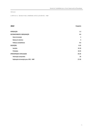 Sistema de Contabilidade para o Sector Empresarial em Moçambique
TÍTULO I
CAPÍTULO 1.3 – REGRAS PARA A PRIMEIRA APLICAÇÃO DO PGC - NIRF
24
ÍNDICEÍNDICEÍNDICEÍNDICE Parágrafos
INTRODUÇÃO 1-3
RECONHECIMENTO E MENSURAÇÃO 4-8
Data de transição 4
Balanço de abertura 5
Políticas contabilísticas 6-8
EXCEPÇÕES 9-25
Isenções 10-18
Proibições 19-25
APRESENTAÇÃO E DIVULGAÇÃO 26-29
Informação comparativa 26
Explicação da transição para o PGC – NIRF 27-29
 