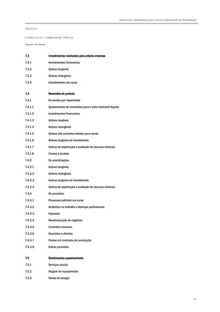 Sistema de Contabilidade para o Sector Empresarial em Moçambique
TÍTULO I
CAPÍTULO 1.5 – CÓDIGOS DE CONTAS
Quadro detalhado
287
7.37.37.37.3 Investimentos realizados pela pInvestimentos realizados pela pInvestimentos realizados pela pInvestimentos realizados pela própria empresarópria empresarópria empresarópria empresa
7.3.1 Investimentos financeiros
7.3.2 Activos tangíveis
7.3.3 Activos intangíveis
7.3.4 Investimentos em curso
7.47.47.47.4 Reversões do períodoReversões do períodoReversões do períodoReversões do período
7.4.1 De perdas por imparidade
7.4.1.1 Ajustamentos de inventários para o valor realizável líquido
7.4.1.2 Investimentos financeiros
7.4.1.3 Activos tangíveis
7.4.1.4 Activos intangíveis
7.4.1.5 Activos não correntes detidos para venda
7.4.1.6 Activos tangíveis de investimento
7.4.1.7 Activos de exploração e avaliação de recursos minerais
7.4.1.8 Contas a receber
7.4.2 De amortizações
7.4.2.1 Activos tangíveis
7.4.2.2 Activos intangíveis
7.4.2.3 Activos tangíveis de investimento
7.4.2.4 Activos de exploração e avaliação de recursos minerais
7.4.3 De provisões
7.4.3.1 Processos judiciais em curso
7.4.3.2 Acidentes no trabalho e doenças profissionais
7.4.3.3 Impostos
7.4.3.4 Reestruturação de negócios
7.4.3.5 Contratos onerosos
7.4.3.6 Garantias a clientes
7.4.3.7 Perdas em contratos de construção
7.4.3.9 Outras provisões
7.57.57.57.5 Rendimentos suplementaresRendimentos suplementaresRendimentos suplementaresRendimentos suplementares
7.5.1 Serviços sociais
7.5.2 Aluguer de equipamento
7.5.3 Venda de energia
 