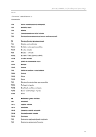 Sistema de Contabilidade para o Sector Empresarial em Moçambique
TÍTULO I
CAPÍTULO 1.5 – CÓDIGOS DE CONTAS
Quadro detalhado
288
7.5.4 Estudos, projectos pesquisas e investigações
7.5.5 Assistência técnica
7.5.6 Royalties
7.5.7 Cargos sociais exercidos noutras empresas
7.5.9 Outros rendimentos suplementares inerentes ao valor acrescentado
7.67.67.67.6 Outros rendimentos e ganhos operacionaisOutros rendimentos e ganhos operacionaisOutros rendimentos e ganhos operacionaisOutros rendimentos e ganhos operacionais
7.6.1 Subsídios para investimentos
7.6.1.1 Do Estado e outros organismos públicos
7.6.1.9 De outras entidades
7.6.2 Subsídios à exploração
7.6.2.1 Do Estado e outros organismos públicos
7.6.2.9 De outras entidades
7.6.3 Ganhos em investimentos de capital
7.6.3.1 Alienação
7.6.3.2 Sinistros
7.6.4 Ganhos em inventários e activos biológicos
7.6.4.1 Sinistros
7.6.4.2 Sobras
7.6.4.9 Outros
7.6.9 Outros rendimentos alheios ao valor acrescentado
7.6.9.1 Restituição de impostos
7.6.9.2 Benefícios de penalidades contratuais
7.6.9.3 Excesso de estimativa para impostos
7.6.9.9 Outros
7.87.87.87.8 Rendimentos e ganhos financeirosRendimentos e ganhos financeirosRendimentos e ganhos financeirosRendimentos e ganhos financeiros
7.8.1 Juros obtidos
7.8.1.1 Depósitos bancários
7.8.1.2 Empréstimos
7.8.1.3 Obrigações e títulos de participação
7.8.1.4 Outras aplicações de tesouraria
7.8.1.9 Outros juros
7.8.2 Rendimentos de activos tangíveis de investimento
7.8.3 Rendimentos de instrumentos financeiros
 