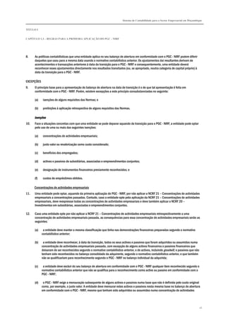 Sistema de Contabilidade para o Sector Empresarial em Moçambique
TÍTULO I
CAPÍTULO 1.3 – REGRAS PARA A PRIMEIRA APLICAÇÃO DO PGC - NIRF
26
8. As políticas contabilísticas que uma entidade aplica no seu balanço de abertura em conformidade com o PGC - NIRF podem diferir
daquelas que usou para a mesma data usando o normativo contabilístico anterior. Os ajustamentos daí resultantes derivam de
acontecimentos e transacções anteriores à data da transição para o PGC - NIRF e consequentemente, uma entidade deverá
reconhecer esses ajustamentos directamente nos resultados transitados (ou, se apropriado, noutra categoria de capital próprio) à
data da transição para o PGC - NIRF.
EXCEPÇÕES
9. O princípio base para a apresentação do balanço de abertura na data de transição é o de que tal apresentação é feita em
conformidade com o PGC - NIRF. Porém, existem excepções a este princípio consubstanciadas no seguinte:
(a) isenções de alguns requisitos das Normas; e
(b) proibições à aplicação retrospectiva de alguns requisitos das Normas.
IsençõesIsençõesIsençõesIsenções
10. Face a situações concretas com que uma entidade se pode deparar aquando da transição para o PGC - NIRF, a entidade pode optar
pelo uso de uma ou mais das seguintes isenções:
(a) concentrações de actividades empresariais;
(b) justo valor ou revalorização como custo considerado;
(c) benefícios dos empregados;
(d) activos e passivos de subsidiárias, associadas e empreendimentos conjuntos;
(e) designação de instrumentos financeiros previamente reconhecidos; e
(f) custos de empréstimos obtidos.
Concentrações de actividades empresariais
11. Uma entidade pode optar, aquando da primeira aplicação do PGC - NIRF, por não aplicar a NCRF 21 – Concentrações de actividades
empresariais a concentrações passadas. Contudo, caso a entidade opte pela aplicação da NCRF 21 – Concentrações de actividades
empresariais, deve reexpressar todas as concentrações de actividades empresariais e deve também aplicar a NCRF 20 –
Investimentos em subsidiárias, associadas e empreendimentos conjuntos.
12. Caso uma entidade opte por não aplicar a NCRF 21 – Concentrações de actividades empresariais retrospectivamente a uma
concentração de actividades empresariais passada, as consequências para essa concentração de actividades empresariais serão as
seguintes:
(a) a entidade deve manter a mesma classificação que tinha nas demonstrações financeiras preparadas segundo o normativo
contabilístico anterior;
(b) a entidade deve reconhecer, à data da transição, todos os seus activos e passivos que foram adquiridos ou assumidos numa
concentração de actividades empresariais passada, com excepção de alguns activos financeiros e passivos financeiros que
deixaram de ser reconhecidos segundo o normativo contabilístico anterior, e de activos, incluindo goodwill, e passivos que não
tenham sido reconhecidos no balanço consolidado da adquirente, segundo o normativo contabilístico anterior, e que também
não se qualificariam para reconhecimento segundo o PGC - NIRF no balanço individual da adquirida;
(c) a entidade deve excluir do seu balanço de abertura em conformidade com o PGC - NIRF qualquer item reconhecido segundo o
normativo contabilístico anterior que não se qualifica para o reconhecimento como activo ou passivo em conformidade com o
PGC - NIRF;
(d) o PGC - NIRF exige a mensuração subsequente de alguns activos e passivos numa base que não é definida pelo custo original
como, por exemplo, o justo valor. A entidade deve mensurar estes activos e passivos nesta mesma base no balanço de abertura
em conformidade com o PGC - NIRF, mesmo que tenham sido adquiridos ou assumidos numa concentração de actividades
 