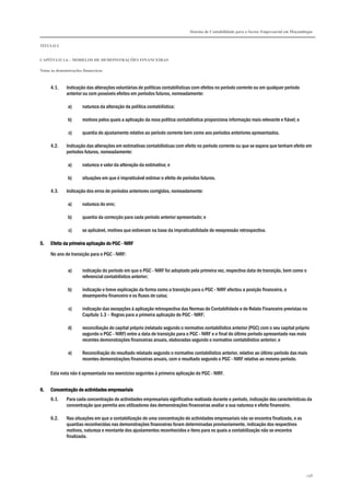 Sistema de Contabilidade para o Sector Empresarial em Moçambique
TÍTULO I
CAPÍTULO 1.6 – MODELOS DE DEMONSTRAÇÕES FINANCEIRAS
Notas às demonstrações financeiras
298
4.1. Indicação das alterações voluntárias de políticas contabilísticas com efeitos no período corrente ou em qualquer período
anterior ou com possíveis efeitos em períodos futuros, nomeadamente:
a) natureza da alteração da política contabilística;
b) motivos pelos quais a aplicação da nova política contabilística proporciona informação mais relevante e fiável; e
c) quantia do ajustamento relativo ao período corrente bem como aos períodos anteriores apresentados.
4.2. Indicação das alterações em estimativas contabilísticas com efeito no período corrente ou que se espera que tenham efeito em
períodos futuros, nomeadamente:
a) natureza e valor da alteração da estimativa; e
b) situações em que é impraticável estimar o efeito de períodos futuros.
4.3. Indicação dos erros de períodos anteriores corrigidos, nomeadamente:
a) natureza do erro;
b) quantia da correcção para cada período anterior apresentado; e
c) se aplicável, motivos que estiveram na base da impraticabilidade de reexpressão retrospectiva.
5.5.5.5. Efeito da primeiraEfeito da primeiraEfeito da primeiraEfeito da primeira aplicaçãoaplicaçãoaplicaçãoaplicação dodododo PGCPGCPGCPGC ---- NIRFNIRFNIRFNIRF
No ano de transição para o PGC - NIRF:
a) indicação do período em que o PGC - NIRF foi adoptado pela primeira vez, respectiva data de transição, bem como o
referencial contabilístico anterior;
b) indicação e breve explicação da forma como a transição para o PGC - NIRF afectou a posição financeira, o
desempenho financeiro e os fluxos de caixa;
c) indicação das excepções à aplicação retrospectiva das Normas de Contabilidade e de Relato Financeiro previstas no
Capítulo 1.3 – Regras para a primeira aplicação do PGC - NIRF;
d) reconciliação do capital próprio (relatado segundo o normativo contabilístico anterior (PGC) com o seu capital próprio
segundo o PGC - NIRF) entre a data de transição para o PGC - NIRF e o final do último período apresentado nas mais
recentes demonstrações financeiras anuais, elaboradas segundo o normativo contabilístico anterior; e
e) Reconciliação do resultado relatado segundo o normativo contabilístico anterior, relativo ao último período das mais
recentes demonstrações financeiras anuais, com o resultado segundo o PGC - NIRF relativo ao mesmo período.
Esta nota não é apresentada nos exercícios seguintes à primeira aplicação do PGC - NIRF.
6.6.6.6. Concentração de actividades empresariaisConcentração de actividades empresariaisConcentração de actividades empresariaisConcentração de actividades empresariais
6.1. Para cada concentração de actividades empresariais significativa realizada durante o período, indicação das características da
concentração que permita aos utilizadores das demonstrações financeiras avaliar a sua natureza e efeito financeiro.
6.2. Nas situações em que a contabilização de uma concentração de actividades empresariais não se encontra finalizada, e as
quantias reconhecidas nas demonstrações financeiras foram determinadas provisoriamente, indicação dos respectivos
motivos, natureza e montante dos ajustamentos reconhecidos e itens para os quais a contabilização não se encontra
finalizada.
 