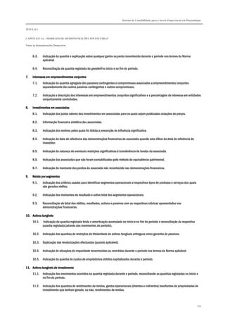 Sistema de Contabilidade para o Sector Empresarial em Moçambique
TÍTULO I
CAPÍTULO 1.6 – MODELOS DE DEMONSTRAÇÕES FINANCEIRAS
Notas às demonstrações financeiras
299
6.3. Indicação da quantia e explicação sobre qualquer ganho ou perda reconhecido durante o período nos termos da Norma
aplicável.
6.4. Reconciliação da quantia registada do goodwill no início e no fim do período.
7.7.7.7. Interesses em empreendimentos conjuntosInteresses em empreendimentos conjuntosInteresses em empreendimentos conjuntosInteresses em empreendimentos conjuntos
7.1. Indicação da quantia agregada dos passivos contingentes e compromissos associados a empreendimentos conjuntos
separadamente dos outros passivos contingentes e outros compromissos.
7.2. Indicação e descrição dos interesses em empreendimentos conjuntos significativos e a percentagem de interesse em entidades
conjuntamente controladas.
8.8.8.8. Investimentos em associadasInvestimentos em associadasInvestimentos em associadasInvestimentos em associadas
8.1. Indicação dos justos valores dos investimentos em associadas para os quais sejam publicadas cotações de preços.
8.2. Informação financeira sintética das associadas.
8.3. Indicação dos motivos pelos quais foi ilidida a presunção de influência significativa.
8.4. Indicação da data de referência das demonstrações financeiras da associada quando esta difere da data de referência do
investidor.
8.5. Indicação da natureza de eventuais restrições significativas à transferência de fundos da associada.
8.6. Indicação das associadas que não foram contabilizadas pelo método da equivalência patrimonial.
8.7. Indicação do montante das perdas da associada não reconhecido nas demonstrações financeiras.
9.9.9.9. Relato por segmentosRelato por segmentosRelato por segmentosRelato por segmentos
9.1. Indicação dos critérios usados para identificar segmentos operacionais e respectivos tipos de produtos e serviços dos quais
são gerados réditos.
9.2. Indicação dos montantes do resultado e activo total dos segmentos operacionais.
9.3. Reconciliação do total dos réditos, resultados, activos e passivos com as respectivas rubricas apresentadas nas
demonstrações financeiras.
10.10.10.10. Activos tangíveisActivos tangíveisActivos tangíveisActivos tangíveis
10.1. Indicação da quantia registada bruta e amortização acumulada no início e no fim do período e reconciliação da respectiva
quantia registada (através dos movimentos do período).
10.2. Indicação das quantias de restrições de titularidade de activos tangíveis entregues como garantia de passivos.
10.3. Explicação das revalorizações efectuadas (quando aplicável).
10.4. Indicação de situações de imparidade reconhecidas ou revertidas durante o período nos termos da Norma aplicável.
10.5. Indicação da quantia de custos de empréstimos obtidos capitalizados durante o período.
11.11.11.11. Activos tangíveis de investimentoActivos tangíveis de investimentoActivos tangíveis de investimentoActivos tangíveis de investimento
11.1. Indicação dos movimentos ocorridos na quantia registada durante o período, reconciliando as quantias registadas no início e
no fim do período.
11.2. Indicação das quantias de rendimentos de rendas, gastos operacionais (directos e indirectos) resultantes de propriedades de
investimento que tenham gerado, ou não, rendimentos de rendas.
 