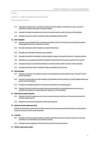 Sistema de Contabilidade para o Sector Empresarial em Moçambique
TÍTULO I
CAPÍTULO 1.6 – MODELOS DE DEMONSTRAÇÕES FINANCEIRAS
Notas às demonstrações financeiras
300
11.3. Indicação das restrições sobre a capacidade de realização de activos tangíveis de investimento ou sobre a remessa de
rendimentos e proveitos de alienação, e respectivas quantias.
11.4. Indicação de situações de imparidade reconhecidas ou revertidas durante o período nos termos da Norma aplicável.
11.5. Indicação da quantia de custos de empréstimos obtidos capitalizados durante o período.
12.12.12.12. Activos intangíveisActivos intangíveisActivos intangíveisActivos intangíveis
12.1. Indicação da quantia registada bruta e amortização acumulada no início e no fim do período e reconciliação da respectiva
quantia registada (através dos movimentos do período).
12.2. Indicação e descrição de activos intangíveis com vida útil indeterminada.
12.3. Explicação das revalorizações efectuadas (quando aplicável).
12.4. Indicação das restrições de titularidade de activos intangíveis entregues como garantia de passivos, e respectivas quantias.
12.5. Indicação da quantia agregada do dispêndio de pesquisa e desenvolvimento reconhecido como gasto durante o período.
12.6. Indicação de situações de imparidade reconhecidas ou revertidas durante o período nos termos da Norma respectiva.
12.7. Indicação da quantia de custos de empréstimos obtidos capitalizados durante o período.
13.13.13.13. Activos biológicosActivos biológicosActivos biológicosActivos biológicos
13.1. Indicação do movimento e das variações ocorridas na quantia registada dos activos biológicos desde o início até ao final do
período contabilístico.
13.2. Indicação da quantia registada de activos biológicos cuja titularidade se encontra restrita ou de activos biológicos dados como
garantia de responsabilidades.
13.3. Indicação das estratégias de gestão de risco financeiro relacionadas com a actividade agrícola.
13.4. Indicação da natureza e quantia dos subsídios do governo reconhecidos nas demonstrações financeiras, bem como as
condições não cumpridas ou reduções significativas esperadas no nível dos subsídios.
14.14.14.14. Outros activos e passivos financeirosOutros activos e passivos financeirosOutros activos e passivos financeirosOutros activos e passivos financeiros
14.1. Indicação da natureza e categoria dos outros activos e passivos financeiros, definidas como instrumentos financeiros nos
termos da respectiva Norma.
14.2. Indicação dos movimentos de imparidade ocorridos durante o período.
15.15.15.15. Activos não correntes detidos para vendaActivos não correntes detidos para vendaActivos não correntes detidos para vendaActivos não correntes detidos para venda
Indicação da informação que permita avaliar os efeitos financeiros das unidades operacionais descontinuadas e das alienações de
activos não correntes, nos termos da Norma aplicável.
16.16.16.16. InventáriosInventáriosInventáriosInventários
16.1. Indicação da quantia de qualquer redução de inventários reconhecida como gasto ou reversão no período, bem como das
circunstâncias ou acontecimentos que conduziram à reversão.
16.2. Indicação da quantia registada de inventários dados como penhor de garantia a passivos.
17.17.17.17. Clientes e outras contas a receberClientes e outras contas a receberClientes e outras contas a receberClientes e outras contas a receber
 