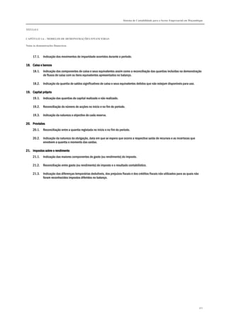 Sistema de Contabilidade para o Sector Empresarial em Moçambique
TÍTULO I
CAPÍTULO 1.6 – MODELOS DE DEMONSTRAÇÕES FINANCEIRAS
Notas às demonstrações financeiras
301
17.1. Indicação dos movimentos de imparidade ocorridos durante o período.
18.18.18.18. Caixa eCaixa eCaixa eCaixa e bancosbancosbancosbancos
18.1. Indicação das componentes de caixa e seus equivalentes assim como a reconciliação das quantias incluídas na demonstração
de fluxos de caixa com os itens equivalentes apresentados no balanço.
18.2. Indicação da quantia de saldos significativos de caixa e seus equivalentes detidos que não estejam disponíveis para uso.
19.19.19.19. CapitalCapitalCapitalCapital própriopróprioprópriopróprio
19.1. Indicação das quantias de capital realizado e não realizado.
19.2. Reconciliação do número de acções no início e no fim do período.
19.3. Indicação da natureza e objectivo de cada reserva.
20.20.20.20. ProvisõesProvisõesProvisõesProvisões
20.1. Reconciliação entre a quantia registada no início e no fim do período.
20.2. Indicação da natureza da obrigação, data em que se espera que ocorra a respectiva saída de recursos e as incertezas que
envolvem a quantia e momento das saídas.
21.21.21.21. Impostos sobre o rendimentoImpostos sobre o rendimentoImpostos sobre o rendimentoImpostos sobre o rendimento
21.1. Indicação das maiores componentes de gasto (ou rendimento) do imposto.
21.2. Reconciliação entre gasto (ou rendimento) de imposto e o resultado contabilístico.
21.3. Indicação das diferenças temporárias dedutíveis, dos prejuízos fiscais e dos créditos fiscais não utilizados para as quais não
foram reconhecidos impostos diferidos no balanço.
 