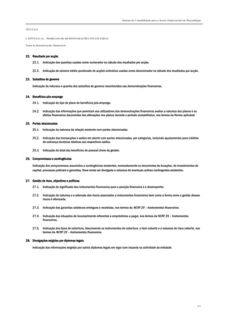 Sistema de Contabilidade para o Sector Empresarial em Moçambique
TÍTULO I
CAPÍTULO 1.6 – MODELOS DE DEMONSTRAÇÕES FINANCEIRAS
Notas às demonstrações financeiras
302
22.22.22.22. Resultado por acçãoResultado por acçãoResultado por acçãoResultado por acção
22.1. Indicação das quantias usadas como numerador no cálculo dos resultados por acção.
22.2. Indicação do número médio ponderado de acções ordinárias usadas como denominador no cálculo dos resultados por acção.
23.23.23.23. Subsídios do governoSubsídios do governoSubsídios do governoSubsídios do governo
Indicação da natureza e quantia dos subsídios do governo reconhecidos nas demonstrações financeiras.
24.24.24.24. Benefícios pósBenefícios pósBenefícios pósBenefícios pós----empregoempregoempregoemprego
24.1. Indicação do tipo de plano de benefícios pós-emprego.
24.2. Indicação das informações que permitam aos utilizadores das demonstrações financeiras avaliar a natureza dos planos e os
efeitos financeiros decorrentes das alterações nos planos durante o período contabilístico, nos termos da Norma aplicável.
25.25.25.25. Partes relacionadasPartes relacionadasPartes relacionadasPartes relacionadas
25.1. Indicação da natureza da relação existente com partes relacionadas.
25.2. Indicação das transacções e saldos em aberto com partes relacionadas, por categorias, incluindo ajustamentos para créditos
de cobrança duvidosa relativas aos respectivos saldos.
25.3. Indicação do total dos benefícios do pessoal chave da gestão.
26.26.26.26. Compromissos e contingênciasCompromissos e contingênciasCompromissos e contingênciasCompromissos e contingências
Indicação dos compromissos assumidos e contingências existentes, nomeadamente os decorrentes de locações, de investimentos de
capital, processos judiciais e garantias. Deve ainda ser divulgada a natureza de eventuais activos contingentes existentes.
27.27.27.27. Gestão de risco, objectivos e políticasGestão de risco, objectivos e políticasGestão de risco, objectivos e políticasGestão de risco, objectivos e políticas
27.1. Indicação do significado dos instrumentos financeiros para a posição financeira e o desempenho.
27.2. Indicação da natureza e a extensão dos riscos associados a instrumentos financeiros bem como a forma como a gestão desses
riscos é efectuada.
27.3. Indicação das garantias colaterais entregues e recebidas, nos termos da NCRF 25 – Instrumentos financeiros.
27.4. Indicação das situações de incumprimento referentes a empréstimos a pagar, nos termos da NCRF 25 – Instrumentos
financeiros.
27.5. Indicação dos tipos de cobertura, descrevendo os instrumentos de cobertura, o item coberto e a natureza do risco coberto, nos
termos da NCRF 25 – Instrumentos financeiros.
28.28.28.28. Divulgações exigidas por diplomas legaisDivulgações exigidas por diplomas legaisDivulgações exigidas por diplomas legaisDivulgações exigidas por diplomas legais
Indicação das informações exigidas por outros diplomas legais em vigor com impacto na actividade da entidade.
 