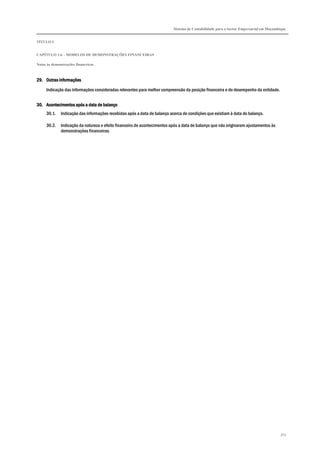 Sistema de Contabilidade para o Sector Empresarial em Moçambique
TÍTULO I
CAPÍTULO 1.6 – MODELOS DE DEMONSTRAÇÕES FINANCEIRAS
Notas às demonstrações financeiras
303
29.29.29.29. Outras informaçõesOutras informaçõesOutras informaçõesOutras informações
Indicação das informações consideradas relevantes para melhor compreensão da posição financeira e do desempenho da entidade.
30.30.30.30. Acontecimentos após a data de balançoAcontecimentos após a data de balançoAcontecimentos após a data de balançoAcontecimentos após a data de balanço
30.1. Indicação das informações recebidas após a data de balanço acerca de condições que existiam à data do balanço.
30.2. Indicação da natureza e efeito financeiro de acontecimentos após a data de balanço que não originaram ajustamentos às
demonstrações financeiras.
 