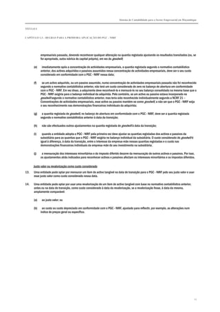 Sistema de Contabilidade para o Sector Empresarial em Moçambique
TÍTULO I
CAPÍTULO 1.3 – REGRAS PARA A PRIMEIRA APLICAÇÃO DO PGC - NIRF
27
empresariais passada, devendo reconhecer qualquer alteração na quantia registada ajustando os resultados transitados (ou, se
for apropriado, outra rubrica do capital próprio), em vez do goodwill;
(e) imediatamente após a concentração de actividades empresariais, a quantia registada segundo o normativo contabilístico
anterior, dos activos adquiridos e passivos assumidos nessa concentração de actividades empresariais, deve ser o seu custo
considerado em conformidade com o PGC - NIRF nessa data;
(f) se um activo adquirido, ou um passivo assumido, numa concentração de actividades empresariais passada não foi reconhecido
segundo o normativo contabilístico anterior, não terá um custo considerado de zero no balanço de abertura em conformidade
com o PGC - NIRF. Em vez disso, a adquirente deve reconhecê-lo e mensurá-lo no seu balanço consolidado na mesma base que o
PGC - NIRF exigiria para o balanço individual da adquirida. Pelo contrário, se um activo ou passivo estava incorporado no
goodwill segundo o normativo contabilístico anterior, mas teria sido reconhecido individualmente segundo a NCRF 21 –
Concentrações de actividades empresariais, esse activo ou passivo mantém-se como goodwill, a não ser que o PGC - NIRF exija
o seu reconhecimento nas demonstrações financeiras individuais da adquirida;
(g) a quantia registada de goodwill, no balanço de abertura em conformidade com o PGC - NIRF, deve ser a quantia registada
segundo o normativo contabilístico anterior à data da transição;
(h) não são efectuados outros ajustamentos na quantia registada de goodwill à data da transição;
(i) quando a entidade adopta o PGC - NIRF pela primeira vez deve ajustar as quantias registadas dos activos e passivos da
subsidiária para as quantias que o PGC - NIRF exigiria no balanço individual da subsidiária. O custo considerado do goodwill é
igual à diferença, à data da transição, entre o interesse da empresa-mãe nessas quantias registadas e o custo nas
demonstrações financeiras individuais da empresa-mãe do seu investimento na subsidiária;
(j) a mensuração dos interesses minoritários e do imposto diferido decorre da mensuração de outros activos e passivos. Por isso,
os ajustamentos atrás indicados para reconhecer activos e passivos afectam os interesses minoritários e os impostos diferidos.
Justo valor ou revalorização como custo considerado
13. Uma entidade pode optar por mensurar um item de activo tangível na data de transição para o PGC - NIRF pelo seu justo valor e usar
esse justo valor como custo considerado nessa data.
14. Uma entidade pode optar por usar uma revalorização de um item de activo tangível com base no normativo contabilístico anterior,
antes ou na data de transição, como custo considerado à data da revalorização, se a revalorização fosse, à data da mesma,
amplamente comparável:
(a) ao justo valor; ou
(b) ao custo ou custo depreciado em conformidade com o PGC - NIRF, ajustado para reflectir, por exemplo, as alterações num
índice de preços geral ou específico.
 