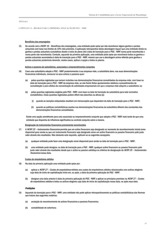 Sistema de Contabilidade para o Sector Empresarial em Moçambique
TÍTULO I
CAPÍTULO 1.3 – REGRAS PARA A PRIMEIRA APLICAÇÃO DO PGC - NIRF
28
Benefícios dos empregados
15. De acordo com a NCRF 19 – Benefícios dos empregados, uma entidade pode optar por não reconhecer alguns ganhos e perdas
actuariais com base nos limites de 10% nela previstos. A aplicação retrospectiva desta abordagem requer que uma entidade divida os
ganhos e perdas actuariais cumulativos desde o início do plano até à data de transição para o PGC - NIRF numa parte reconhecida e
numa parte não reconhecida. Contudo, aquando da primeira aplicação, uma entidade pode optar por reconhecer todos os ganhos e
perdas actuariais acumulados à data de transição para o PGC - NIRF, mesmo que use a abordagem acima referida para ganhos e
perdas actuariais posteriores devendo, nestes casos, aplicar a opção a todos os planos.
Activos e passivos de subsidiárias, associadas e empreendimentos conjuntos
16. Caso uma subsidiária adopte o PGC - NIRF posteriormente à sua empresa-mãe, a subsidiária deve, nas suas demonstrações
financeiras individuais, mensurar os seus activos e passivos quer:
(a) pelas quantias registadas que seriam incluídas nas demonstrações financeiras consolidadas da empresa-mãe, com base na
data de transição para o PGC - NIRF da empresa-mãe, se não forem feitos ajustamentos relativos a procedimentos de
consolidação e para efeitos da concentração de actividades empresariais em que a empresa-mãe adquiriu a subsidiária; ou
(b) pelas quantias registadas exigidas pelo PGC - NIRF, com base na data de transição da subsidiária para este normativo
contabilístico. Estas quantias registadas podem diferir das descritas na alínea (a):
(i) quando as isenções estipuladas resultam em mensurações que dependem da data de transição para o PGC - NIRF;
(ii) quando as políticas contabilísticas usadas nas demonstrações financeiras da subsidiária diferem das constantes das
demonstrações financeiras consolidadas.
Existe uma opção semelhante para uma associada ou empreendimento conjunto que adopte o PGC - NIRF mais tarde de que uma
entidade que disponha de influência significativa ou controlo conjunto sobre a mesma.
Designação de instrumentos financeiros previamente reconhecidos
17. A NCRF 25 – Instrumentos financeiros permite que um activo financeiro seja designado no momento do reconhecimento inicial como
disponível para venda ou que um instrumento financeiro seja designado como um activo financeiro ou passivo financeiro pelo justo
valor através dos resultados. Não obstante este requisito, aplicam-se as seguintes excepções:
(a) qualquer entidade pode fazer uma designação como disponível para venda na data de transição para o PGC - NIRF;
(b) uma entidade pode designar, na data de transição para o PGC - NIRF, qualquer activo financeiro ou passivo financeiro pelo
justo valor através dos resultados desde que o activo ou passivo satisfaça os critérios de designação da NCRF 25 – Instrumentos
financeiros nessa data.
Custos de empréstimos obtidos
18. Na data da primeira aplicação uma entidade pode optar por:
(a) aplicar a NCRF 27 – Custos de empréstimos obtidos aos custos de empréstimos obtidos relacionados com activos elegíveis
cuja data de início de capitalização inicie em, ou após, a data da primeira aplicação do PGC - NIRF;
(b) designar uma data anterior à data da primeira aplicação do PGC - NIRF e aplicar os princípios previstos na NCRF 27 – Custos
de empréstimos obtidos a todos os activos elegíveis cuja data de início de capitalização nessa data, ou após essa data.
ProibiçõesProibiçõesProibiçõesProibições
19. Aquando da transição para o PGC - NIRF, uma entidade não pode aplicar retrospectivamente as políticas contabilísticas das Normas
que tratam das seguintes matérias:
(a) anulação do reconhecimento de activos financeiros e passivos financeiros;
(b) contabilidade de cobertura;
 