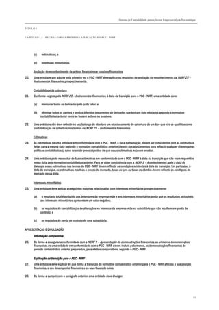 Sistema de Contabilidade para o Sector Empresarial em Moçambique
TÍTULO I
CAPÍTULO 1.3 – REGRAS PARA A PRIMEIRA APLICAÇÃO DO PGC - NIRF
29
(c) estimativas; e
(d) interesses minoritários.
Anulação do reconhecimento de activos financeiros e passivos financeiros
20. Uma entidade que adopte pela primeira vez o PGC - NIRF deve aplicar os requisitos de anulação do reconhecimento da NCRF 25 –
Instrumentos financeiros prospectivamente.
Contabilidade de cobertura
21. Conforme exigido pela NCRF 25 – Instrumentos financeiros, à data da transição para o PGC - NIRF, uma entidade deve:
(a) mensurar todos os derivados pelo justo valor; e
(b) eliminar todos os ganhos e perdas diferidos decorrentes de derivados que tenham sido relatados segundo o normativo
contabilístico anterior como se fossem activos ou passivos.
22. Uma entidade não deve reflectir no seu balanço de abertura um relacionamento de cobertura de um tipo que não se qualifica como
contabilização de cobertura nos termos da NCRF 25 – Instrumentos financeiros.
Estimativas
23. As estimativas de uma entidade em conformidade com o PGC - NIRF, à data da transição, devem ser consistentes com as estimativas
feitas para a mesma data segundo o normativo contabilístico anterior (depois dos ajustamentos para reflectir qualquer diferença nas
políticas contabilísticas), salvo se existir prova objectiva de que essas estimativas estavam erradas.
24. Uma entidade pode necessitar de fazer estimativas em conformidade com o PGC - NIRF à data da transição que não eram requeridas
nessa data pelo normativo contabilístico anterior. Para se obter consistência com a NCRF 5 – Acontecimentos após a data do
balanço, essas estimativas nos termos do PGC - NIRF devem reflectir as condições existentes à data da transição. Em particular, à
data da transição, as estimativas relativas a preços de mercado, taxas de juro ou taxas de câmbio devem reflectir as condições do
mercado nessa data.
Interesses minoritários
25. Uma entidade deve aplicar as seguintes matérias relacionadas com interesses minoritários prospectivamente:
(a) o resultado total é atribuído aos detentores da empresa-mãe e aos interesses minoritários ainda que os resultados atribuíveis
aos interesses minoritários apresentem um valor negativo;
(b) os requisitos de contabilização de alterações no interesse da empresa-mãe na subsidiária que não resultem em perda de
controlo; e
(c) os requisitos de perda de controlo de uma subsidiária.
APRESENTAÇÃO E DIVULGAÇÃO
Informação comparativaInformação comparativaInformação comparativaInformação comparativa
26. De forma a assegurar a conformidade com a NCRF 1 – Apresentação de demonstrações financeiras, as primeiras demonstrações
financeiras de uma entidade em conformidade com o PGC - NIRF devem incluir, pelo menos, as demonstrações financeiras do
período contabilístico anterior preparadas, para efeitos comparativos, segundo o PGC - NIRF.
Explicação da transição para o PGCExplicação da transição para o PGCExplicação da transição para o PGCExplicação da transição para o PGC ---- NIRFNIRFNIRFNIRF
27. Uma entidade deve explicar de que forma a transição do normativo contabilístico anterior para o PGC - NIRF afectou a sua posição
financeira, o seu desempenho financeiro e os seus fluxos de caixa.
28. De forma a cumprir com o parágrafo anterior, uma entidade deve divulgar:
 