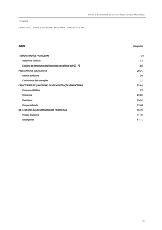 Sistema de Contabilidade para o Sector Empresarial em Moçambique
TÍTULO II
CAPÍTULO 2.2 – BASES, CONCEITOS E PRINCÍPIOS CONTABILÍSTICOS
334
ÍNDICEÍNDICEÍNDICEÍNDICE Parágrafos
DEMONSTRAÇÕES FINANCEIRAS 1-9
Objectivo e utilidade 1-2
Conjunto de demonstrações financeiras para efeitos do PGC - PE 3-6
PRESSUPOSTOS SUBJACENTES 20-21
Base do acréscimo 20
Continuidade das operações 21
CARACTERÍSTICAS QUALITATIVAS DAS DEMONSTRAÇÕES FINANCEIRAS 22-44
Compreensibilidade 23
Relevância 24-28
Fiabilidade 29-36
Comparabilidade 37-40
OS ELEMENTOS DAS DEMONSTRAÇÕES FINANCEIRAS 45-79
Posição financeira 47-49
Desempenho 67-71
 