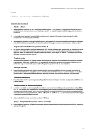 Sistema de Contabilidade para o Sector Empresarial em Moçambique
TÍTULO II
CAPÍTULO 2.2 – BASES, CONCEITOS E PRINCÍPIOS CONTABILÍSTICOS
335
DEMONSTRAÇÕES FINANCEIRAS
Objectivo e utilidadeObjectivo e utilidadeObjectivo e utilidadeObjectivo e utilidade
1. As demonstrações financeiras são parte do processo de relato financeiro e o seu objectivo é o de proporcionar informações sobre a
posição financeira e o desempenho de uma entidade e que seja útil a um conjunto alargado de utilizadores para tomarem decisões
económicas.
2. A informação acerca da posição financeira é dada principalmente no balanço. A informação acerca do desempenho é dada
principalmente na demonstração dos resultados.
3. Fazem parte dos utilizadores das demonstrações financeiras, para satisfação de diferentes necessidades de informação, os actuais e
potenciais investidores, empregados, financiadores, fornecedores, clientes, governos e seus departamentos e o público em geral.
Conjunto de demonstrações financeiras para efeitos doConjunto de demonstrações financeiras para efeitos doConjunto de demonstrações financeiras para efeitos doConjunto de demonstrações financeiras para efeitos do PGCPGCPGCPGC ---- PEPEPEPE
4. Um conjunto de demonstrações financeiras para efeitos do PGC - PE inclui um balanço, uma demonstração dos resultados e as notas
descritivas, informações adicionais e mapas suplementares (em conjunto “notas explicativas”) que são parte das demonstrações
financeiras. Porém, as demonstrações financeiras não incluem relatórios sobre a gestão dos negócios e actividade de uma entidade,
elaborados pelos seus gestores ou gerentes.
Frequência do relatoFrequência do relatoFrequência do relatoFrequência do relato
5. Uma entidade deve apresentar um conjunto completo de demonstrações financeiras (incluindo informação comparativa) pelo menos
uma vez por ano. Quando uma entidade altera o fim do seu período contabilístico e apresenta demonstrações financeiras para um
período mais longo ou mais curto do que um ano deve divulgar a razão para esse facto nas notas explicativas.
Informação comparativaInformação comparativaInformação comparativaInformação comparativa
6. Uma entidade deve apresentar, para todas as quantias relatadas no período contabilístico corrente, informação comparativa do
período contabilístico anterior. Isto significa que uma entidade deve apresentar dois balanços e duas demonstrações dos resultados
(período corrente e período imediatamente precedente) bem como informação comparativa nas respectivas notas explicativas.
Consistência de apresentaçãoConsistência de apresentaçãoConsistência de apresentaçãoConsistência de apresentação
7. Uma entidade deve manter a apresentação e classificação dos itens nas demonstrações financeiras de um período contabilístico para
o período seguinte.
Estrutura e conteúdo das demonstrações financeirasEstrutura e conteúdo das demonstrações financeirasEstrutura e conteúdo das demonstrações financeirasEstrutura e conteúdo das demonstrações financeiras
8. A estrutura e o conteúdo das demonstrações financeiras devem estar conforme os modelos que são apresentados no capítulo 2.5 do
PGC - PE. Estes modelos estão preparados para acomodar a maior parte da informação necessária à compreensão das transacções e
outros acontecimentos da entidade. Porém, devem ser omitidas as linhas das demonstrações financeiras cuja informação não exista e
acrescentadas linhas sempre que a dimensão, natureza ou função de um item for tal que a sua apresentação separada é relevante para
a compreensão das demonstrações financeiras.
9. As demonstrações financeiras devem ser apresentadas em Meticais.
BalançoBalançoBalançoBalanço –––– Distinção entre activos e passivos correntes e não correntesDistinção entre activos e passivos correntes e não correntesDistinção entre activos e passivos correntes e não correntesDistinção entre activos e passivos correntes e não correntes
10. Uma entidade deve apresentar no balanço os activos e os passivos distinguidos entre correntes e não correntes conforme estabelecem
os parágrafos seguintes.
 