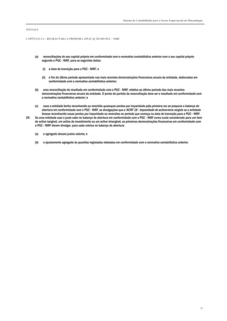 Sistema de Contabilidade para o Sector Empresarial em Moçambique
TÍTULO I
CAPÍTULO 1.3 – REGRAS PARA A PRIMEIRA APLICAÇÃO DO PGC - NIRF
30
(a) reconciliações do seu capital próprio em conformidade com o normativo contabilístico anterior com o seu capital próprio
segundo o PGC - NIRF, para as seguintes datas:
(i) a data de transição para o PGC - NIRF; e
(ii) o fim do último período apresentado nas mais recentes demonstrações financeiras anuais da entidade, elaboradas em
conformidade com o normativo contabilístico anterior;
(b) uma reconciliação do resultado em conformidade com o PGC - NIRF, relativo ao último período das mais recentes
demonstrações financeiras anuais da entidade. O ponto de partida da reconciliação deve ser o resultado em conformidade com
o normativo contabilístico anterior; e
(c) caso a entidade tenha reconhecido ou revertido quaisquer perdas por imparidade pela primeira vez ao preparar o balanço de
abertura em conformidade com o PGC - NIRF, as divulgações que a NCRF 18 - Imparidade de activos teria exigido se a entidade
tivesse reconhecido essas perdas por imparidade ou reversões no período que começa na data de transição para o PGC - NIRF.
29. Se uma entidade usar o justo valor no balanço de abertura em conformidade com o PGC - NIRF como custo considerado para um item
de activo tangível, um activo de investimento ou um activo intangível, as primeiras demonstrações financeiras em conformidade com
o PGC - NIRF devem divulgar, para cada rubrica no balanço de abertura:
(a) o agregado desses justos valores; e
(b) o ajustamento agregado às quantias registadas relatadas em conformidade com o normativo contabilístico anterior.
 